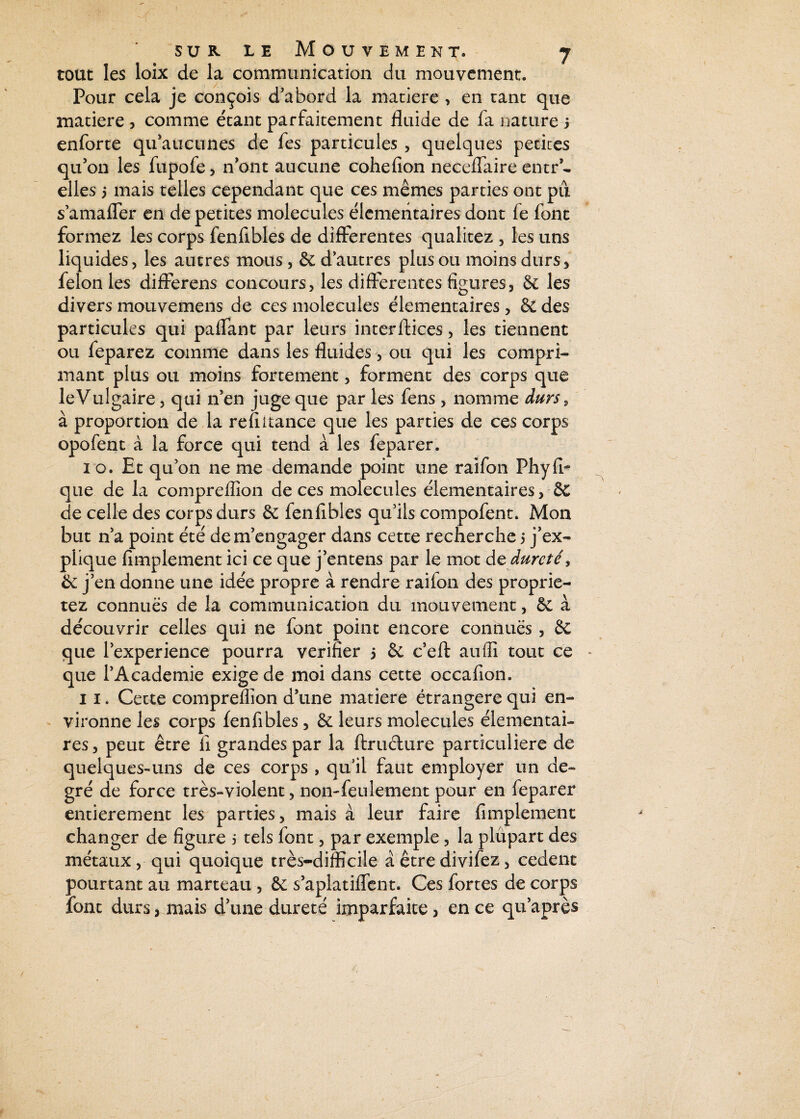 tout les loix de la communication du mouvement. Pour cela je conçois d’abord la matière , en tant que matière , comme étant parfaitement fluide de fa nature j enforte qu’aucunes de fes particules , quelques petites qu’on les fupofe, nont aucune cohefion neceflaire entr - elles 5 mais telles cependant que ces mêmes parties ont pu s’amaffer en de petites molécules élémentaires dont fe font formez les corps fenfibles de differentes qualitez , les uns liquides, les autres mous, & d’autres plus ou moins durs, félon les differens concours, les differentes figures, 6c les divers mouvemens de ces molécules élémentaires , & des particules qui paffant par leurs interftices, les tiennent ou feparez comme dans les fluides, ou qui les compri¬ mant plus ou moins fortement, forment des corps que le Vulgaire, qui n’en juge que par les fens, nomme durs, à proportion de la re fil tance que les parties de ces corps opofent à la force qui tend à les feparer. i o. Et qu’on ne me demande point une raifon Phyfir que de la compreffion de ces molécules élémentaires, 6c de celle des corps durs 6c fenfibles qu’ils compofent. Mon but n’a point été de m’engager dans cette recherche 5 j’ex¬ plique Amplement ici ce que j’entens par le mot ds dureté, 6c j’en donne une idée propre à rendre raifon des proprie- tez connues de la communication du mouvement, 6c à découvrir celles qui ne font point encore connues , 6c que l’experience pourra vérifier 5 6c c’eft auffi tout ce que l’Academie exige de moi dans cette occafion. 11. Cette compreffion d’une matière étrangère qui en¬ vironne les corps fenfibles, 6c leurs molécules élémentai¬ res, peut être fi grandes par la ftruclure particulière de quelques-uns de ces corps , qu’il faut employer un de¬ gré de force très-violent, non-feulement pour en feparer entièrement les parties, mais à leur faire Amplement changer de figure 5 tels font, par exemple, la plupart des métaux, qui quoique très-difficile a être divifez, cedent pourtant au marteau , 8e s’aplatiffent. Ces fortes de corps font durs, mais d’une dureté imparfaite, en ce qu’après