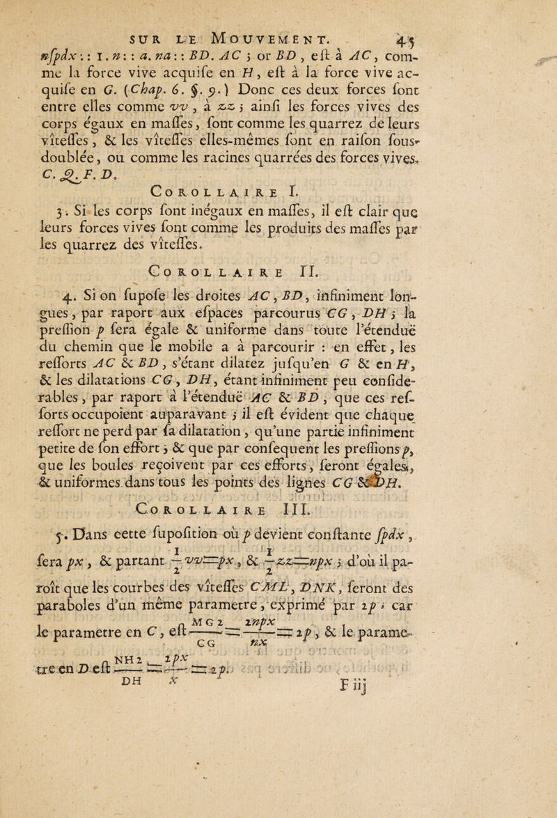 nfpdx ; : 1. n : : a. na : : BD. AC 5 or BD , eft à AC, com¬ me la force vive acquife en H, eft à la force vive ac- quiie en G. (Chap. 6. §. 5?.) Donc ces deux forces font entre elles comme *vv , à z,z 5 ainfi les forces vives des corps égaux enmaffes, font comme les quarrez de leurs vîtefles, 6c les vîteffes elles-mêmes font en raifon fous*> doublée, ou comme les racines quarrées des forces vives, c.^F.D, : Corollaire I. 3. Si les corps font inégaux en maffes, il eft clair leurs forces vives font comme les produits des maffes les quarrez des vîteffes. Corollaire IL _ ^ 4. Si on fupofe les droites AC, BD, infiniment lon¬ gues , par raport aux efpaces parcourus CG, DH j la preffion p fera égale 6c uniforme dans toute retendue du chemin que le mobiie a à parcourir : en effet, les refforts AC 6c BD, s’étant dilatez jufqu’en G 6c en H s & les dilatations CG y DH> étant infiniment peu confide- râbles, par raport a l’étendue AC 6c BD, que ces reff forts occupoïenc auparavant 5 il eft évident que chaque reffort ne perd par fa dilatation, qu’une partie infiniment petite de fon effort 3 & que par confequent les prelîîons^y que les boules reçoivent par ces efforts, feront égales^ & uniformes dans tous les points des lignes CG 6&DH* ■ ■ ; • * - . • - . ' -■ f ‘'hsv f ■ - ’ ■ v , . - . 1 • ■ Co R O L L A I R E II L 5 . Dans cette fupofition ou p devient ‘confiante fpdx 5_ 1 r 'X y 6c partant ^ v'v'znpx f 6c oh il pa- roît que les courbes des vîteffes CMC y DNK, feront des paraboles d’un même paramétré, exprimé par 2p i car le paramétré en C, eft MG 2 CG inpx nx ip, & le parame. C, - tre en D eft NH 2 DH Ipx X I +F kX 1A v f ? B 0 » 9