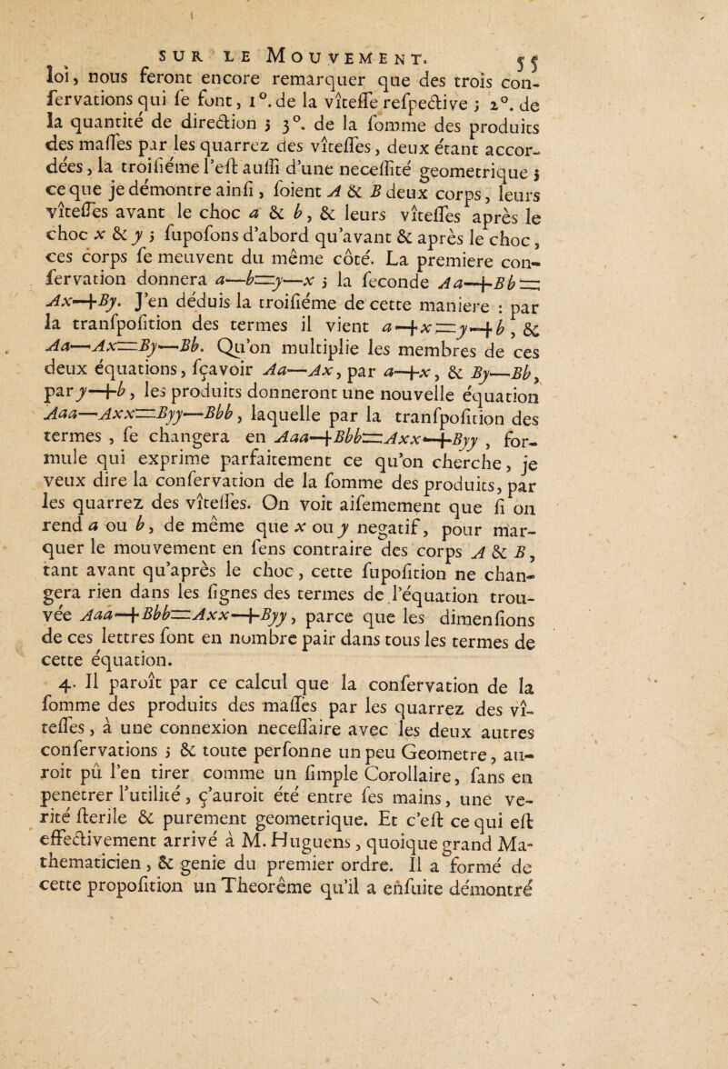 sur ie Mouvement. j < loi, nous feront encore remarquer que des trois con- fervations qui fe font, i°. de la vîteffe reîpedive ; 20. de la quantité de direction > 30. de la fomme des produits des ma fiés par les quarrez des vîteffes, deux étant accor¬ dées , la troifiéme l’eff auffi d’une neceiîité géométrique } ce que je démontre ain fi, foient A & Ædeux corps, leurs vîteflés avant le choc a & b, & leurs vîteffes après le choc x & y j fupofons d’abord qu’avant & après le choc, ces corps fe meuvent du même côté. La première con- fervation donnera a—b~y—x j la fécondé Aa~{-Bb-=z Ax—\By. J’en déduis la troifiéme de cette maniéré : par la tranfpofition des termes il vient a X Tzz y b , & Aa—Ax—By—<Bb. Qu’on multiplie les membres de ces deux équations, fçavoir Aa—Ax, par a—j-x, 6e By_Bb} par y—\-b, les produits donneront une nouvelle équation Aaa—Axx—Byy—Bbb, laquelle par la tranfpofition des termes , fe changera en Aaa-j-Bbb—Axx—{-Bvy , for¬ mule qui exprime parfaitement ce qu’on cherche, je veux dire la confervation de la fomme des produits, par les quarrez des vîteifes. On voit aifemement que fi 011 rendit ou b, de même que x ou y négatif, pour mar¬ quer le mouvement en fens contraire des corps A & B, tant avant qu’après le choc, cette fupofition ne chan¬ gera rien dans les fignes des termes de l’équation trou¬ vée Aaa—\-Bbb~Axx—j-Byy, parce que les dimenfions de ces lettres font en nombre pair dans tous les termes de cette équation. 4. Il paroît par ce calcul que la confervation de la fomme des produits des mafles par les quarrez des vî¬ teflés , à une connexion necefiaire avec les deux autres confervations ; & toute perfonne un peu Geometre, au- roit pu l’en tirer comme un fimple Corollaire, fans en pénétrer l’utilité, ç’auroit été entre fes mains, une vé¬ rité fterile & purement géométrique. Et c’efl: ce qui eft effectivement arrivé à M. Huguens, quoique grand Ma¬ thématicien , ôc genie du premier ordre. Il a formé de cette propofition un Theorême qu’il a enfuite démontré