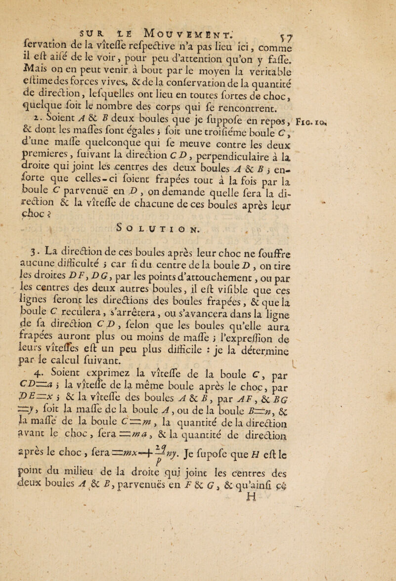 iervation de la vîtefle refpeètive n’a pas lieu ici, comme il eft aile' de le voir, pour peu d’attention qu’on y fade. Mais on en peut venir à bout par le moyen la véritable ellime des forces vives, de de la confervation de la quantité' de direction, lefquelles ont lieu en toutes fortes de choc» quelque foit le nombre des corps qui fe rencontrent. z. Soient A de B deux boules que je fuppofe en repos» Fig.io, & dont les malles font égalés 5 foie une troifie'me boule C » d’une maife quelconque qui fe meuve contre les deux premières, fuivant la direction CD, perpendiculaire à la, droite qui joint les centres des deux boules A de B -, en- forte que celles-ci foient frape'es tout à la fois par la boule C parvenue en D, on demande quelle fera la di¬ rection de la vîtefle de chacune de ces boules après leur choc ï £ r j Solution. 3. La direction de ces boules après leur choc ne fouffre aucune difficulté' 5 car fi du centre de la boule D , on tire les droites DF, DG, par les points d’attouchement, ou par les centres des deux autres boules, il eft vifible que ces lignes feront les directions des boules frapées, & que la boule C reculera, s’arrêtera, ou s’avancera dans la ligne de fa direction C D , félon que les boules qu’elle aura frapees^ auront plus ou moins de maffe > l’expreffion de leurs vitelfes eft un peu plus difficile ? je la détermine par le calcul fuivant. 4. Soient ^exprimez la vîtefle de la boule C, par CD—a i la vîtefle de la même boule après le choc, par PEzzixj & la vîtefle des boules A B y par AF, & BQ ~y > foit la maflfe de la boule A, ou de la boule B—ny 6c la maffe de la boule C—my la quantité de la direction avant le choc, fera— may & la quantité de direclioiii après le choc , fera —mx^^ny. Je fupofe que H eft le point du milieu de la droite qui joint les centres des deux boules A & By parvenues en F 6c G > & qu’ainfi cé