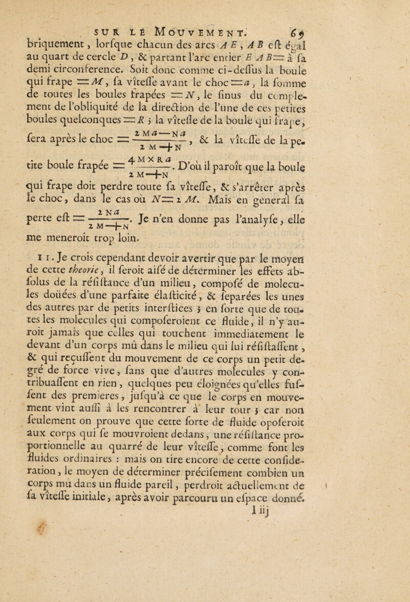 bnquement, lorfque chacun des arcs A E , A B eft égal au quart de cercle D , 6c partant Parc enrier E A B~ à fa demi circonférence. Soit donc comme ci-deffus la boule qui frape —M, fa vîtefle avant le choc ~a } la fomme de toutes les boules trapées “ N, le finus du ccmple- ment de l’obliquité de la direction de l’une de ces petites boules quelconques — R 5 la vîteiîe de la boule qui frape* fera après le choc = —, & la vîtefle de la pe. L 2 M N K tite boule frapée := ^ . D’oû il paroît que la boule qui frape doit perdre toute fa vîtefle, 6c s’arrêter après le choc, dans le cas ou i\T„ 1 AI. Mais en general fa perte efl: “ - ^ N . Je n en donne pas l’analyfe > elle me meneroit trop loin. 1 1. Je crois cependant devoir avertir que par le moyen de cette théorie, il feroit aiféde déterminer les effets ab- folus de la réfiftance d’un milieu, compofé de molécu¬ les douées d’une parfaite élafticité, & feparées les unes des autres par de petits interftices | en forte que de tou** tes les molécules qui compoferoient ce fluide, il n’y au- roit jamais que celles qui touchent immédiatement le devant d’un corps mû dans le milieu qui lui réfiftaflènt , & qui reçuffent du mouvement de ce corps un petit de¬ gré de force vive, fans que d’autres molécules y cou- tribuaflent en rien , quelques peu éloignées qu’elles fut* fent des premières, jufqu’à ce que le corps en mouve¬ ment vint auiïï à les rencontrer à leur tour 5 car non feulement on prouve que cette forte de fluide opoferoit aux corps qui fe mouvroient dedans, une réfi fiance pro¬ portionnelle au qnarre de leur vîtefle, comme font les fluides ordinaires : mais on tire encore de cette confide- ration, le moyen de déterminer précifement combien un corps mii dans un fluide pareil, perdroit actueliemtnt de \ la vîtefle initiale, après avoir parcouru un efpace donné»