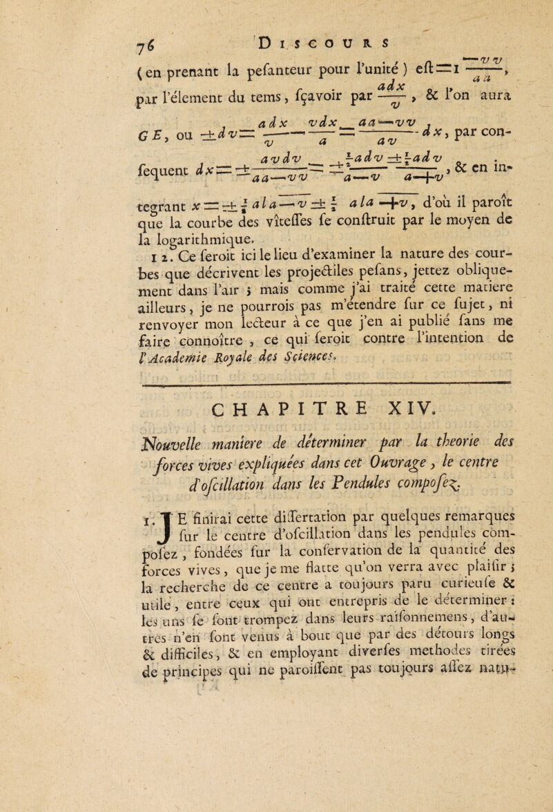 \ \ 76 Di scou r s V TJ a a (en prenant la pefanteur pour l’unité) eft~i ^ ^ par rélement du tems, fçavoïr par —— , 5C l’on aura GE, ou -±.àv fequent dx~z a d x vdx aa^vv + TJ av dv a av -adv J-adv - d x, par con- aa—tjv 'a—*1v a^-\^v , & en in¬ tégrant x~T±.la^a^v—\ a^a y d’où il paroît que la courbe des vîtefles fe conftruit par le moyen de la logarithmique. i z. Ce ferok ici le lieu d’examiner la nature des cour¬ bes que décrivent les projectiles pefans, jettez oblique¬ ment dans l’air j mais comme j’ai traité cette matière ailleurs, je ne pourrois pas m’étendre fur ce^ fujet, ni renvoyer mon ledeur à ce que j’en ai publié fans me faire connoître , ce qui feroit contre l’intention de i’ Academie Royale des Sciences, CHAPITRE XIV. Nouvelle manière de déterminer par la théorie des forces vives expliquées dans cet Ouvrage, le centre dé ofcillation dans les Pendules compofe [ TE finirai cette dUTertation par quelques remarques I fur le centre d’ofcillation dans les pendules com- pofez , fondées fur la confervation de la quantité des forces vives, que je me flatte qu’on verra avec plailir > la recherche de ce centre a toujours paru curieufe & utile, entre ceux qui ont entrepris de le déterminer ! les uns le font trompez dans leurs raifonnemens, d au-» très n’en font venus à bout que par des détours longs & difficiles, Sc en employant diverfes méthodes tirées de principes qui ne paroiiïent pas toujours allez nain-