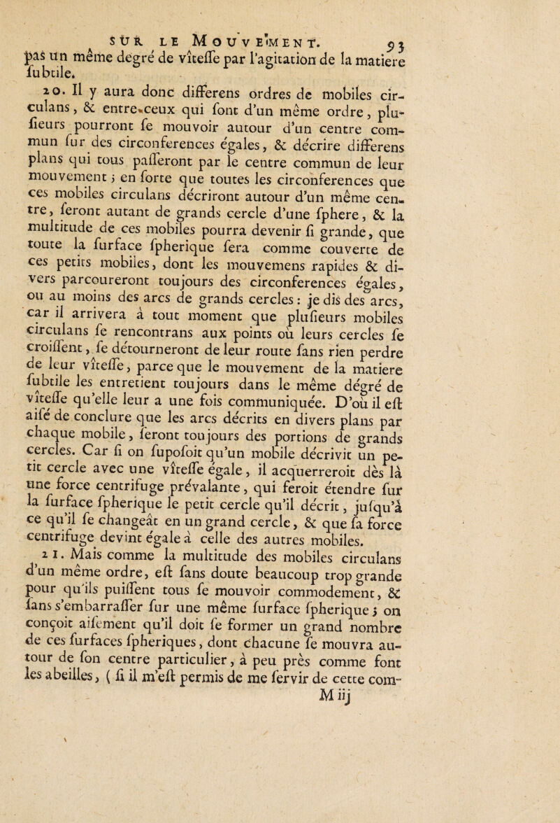 pas un même degré de vîteffe par l’agitation de la matière fubcile* 20. Il y aura donc differens ordres de mobiles cir- culans, ôc entre^ceux qui (ont d’un même ordre , plu- fieurs pourront fe mouvoir autour d’un centre coin-. mun fur des circonférences égales, & décrire differens plans qui tous paieront par le centre commun de leur mouvement 5 en forte que toutes les circonférences que ces mobiles circulans décriront autour d’un même cen¬ tre, feront autant de grands cercle d’une fphere, & la multitude de ces mobiles pourra devenir fi grande, que toute la furface fpherique fera comme couverte de ces petits mobiles, dont les mouvemens rapides & di¬ vers parcoureront toujours des circonférences égales, ou au moins des arcs de grands cercles: je dis des arcs, car il arrivera à tout moment que plufieurs mobiles circulans fe rencontrans aux points ou leurs cercles fe croiffent, Je détourneront de leur route fans rien perdre de leur viteffe, parce que le mouvement de la matière fubcile les entretient toujours dans le même degré de viteffe quelle leur a une fois communiquée. D’oùileffc aifé de conclure que les arcs décrits en divers plans par chaque mobile, feront toujours des portions de grands cercles. Car fi on fupofoit qu’un mobile décrivit un pe¬ tit cercle avec une vîteffe égale, il acquerreroit dès là une force centrifuge prévalante, qui feroit étendre fur la furface fpherique le petit cercle qu’il décrit, jufqu’à ce qu’il fe changeât en un grand cercle, &: que fa force centrifuge devint égale â celle des autres mobiles. 2 i* Mais comme la multitude des mobiles circulans d’un même ordre, eft fans doute beaucoup trop grande pour quils puiffenc tous fe mouvoir commodément, & îans s’embarraffer fur une même furface fpherique 3 on conçoit aifement qu’il doit fe former un grand nombre de ces furfaces fpheriques, dont chacune fe mouvra au¬ tour de fon centre particulier, à peu près comme font les abeilles > ( fi il nfeft permis de me fervir de cette corn- M iij