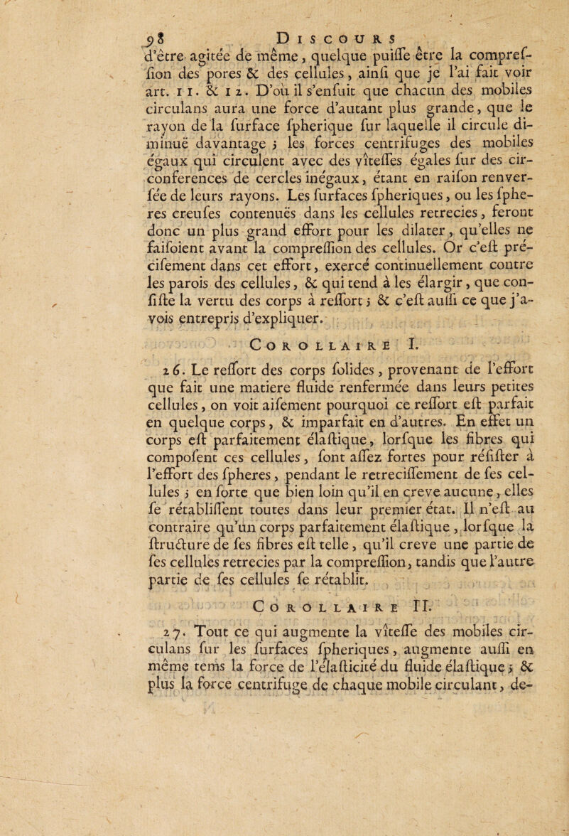 d’être agitée de même, quelque puiffie être la compref¬ fion des pores & des cellules, ainfi que je l’ai fait voir art. n. 6e 12. D’oii il s’enfuit que chacun des mobiles circulans aura une force d’autant plus grande , que le rayon de la furface fpherique fur laquelle il circule di¬ minue davantage 5 les forces centrifuges des mobiles égaux qui circulent avec des vîteffes égales fur des cir¬ conférences de cercles inégaux, étant en raifon renver- fée de leurs rayons. Les furfaces fpheriques, ou les fphe- res creufes contenues dans les cellules rétrécies, feront donc un plus:grand effort pour les dilater, qu’elles ne faifoient avant la compreffion des cellules. Or c’eft pré- cifement dans cet effort, exercé continuellement contre les parois des cellules, & qui tend à les élargir, que con- fifte la vertu des corps à reffort j & c’eft aulfi ce que j’a- vois entrepris d’expliquer. ; COROLIAIKE I. 26. Le reffort des corps folides, provenant de l’effort que fait une matière fluide renfermée dans leurs petites cellules, on voit aifement pourquoi ce reffort eft parfait en quelque corps, de imparfait en d’autres. En effet un corps eft parfaitement élaftique, lorfque les fibres qui compofent ces cellules, font afiez fortes pour réfifter à l’effort des fpheres , pendant le retreciffement de fes cel¬ lules 5 en forte que bien loin qu’il en qreve aucune, elles fe rétablifient toutes dans leur premier état. Il n’eft au contraire qu’un corps parfaitement élaftique , lorfque la ftrudure de fes fibres eft telle, qu’il creve une partie de fes cellules rétrécies par la compreffion, tandis que l’autre partie de fes cellules fe rétablit. Corollaire IL * , , r rs ■ f. • ' - , r £ ' T T ‘ ' -T i r VV “?*-■; \ / 27. Tout ce qui augmente la vîteffe des mobiles cir¬ culans fur les furfaces fpheriques, augmente autfi en même tems la force de l’élafticitédu fluide élaftique > & plus la force centrifuge de chaque mobile circulant, de-