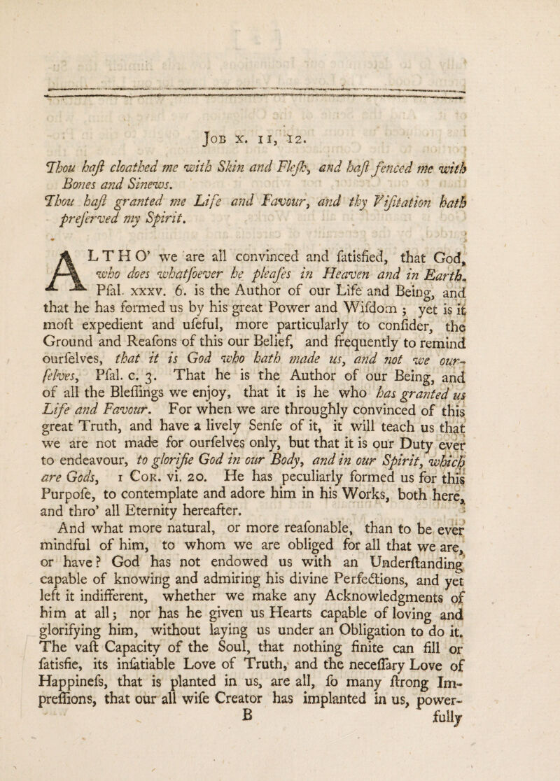 Thou haft cloathed me with Skin and Flejh, and haft fenced me with Bones and Smews. Thou haft granted me Life and Favour, and thy ¥ ft at ion hath preferved my Spirit. ' . * ■ # [ \ • . ’ ? ? * * ; y*. / '  '■ * c * ' i ALT HO’ we are all convinced and fatisfied, that God, who does what ft ever he pleafes in Heaven and in Eartha Pfal. xxxv. 6. is the Author of our Life and Being, and that he has formed us by his great Power and Wifdom • yet is it moft expedient and ufeful, more particularly to confider, the Ground and Reafons of this our Belief, and frequently to remind ourfelves, that it is God who hath ?nade us, and not we our- [elves, Pfal. c. 3. That he is the Author of our Being, and of all the Blefiings we enjoy, that it is he who has granted us Life and Favour. For when we are throughly convinced of this great Truth, and have a lively Senfe of it, it will teach us that we are not made for ourfelves only, but that it is our Duty ever to endeavour, to glorifie God in our Body, and in our Spirit, which are Gods, 1 Cor. vi. 20. He has peculiarly formed us for this Purpofe, to contemplate and adore him in his Works, both here, and thro’ all Eternity hereafter. And what more natural, or more reafonable, than to be ever mindful of him, to whom we are obliged for all that we are, or have? God has not endowed us with an Underftanding capable of knowing and admiring his divine Perfedtions, and yet left it indifferent, whether we make any Acknowledgments of him at all; nor has he given us Hearts capable of loving and glorifying him, without laying us under an Obligation to do it. The vaft Capacity of the Soul, that nothing finite can fill or fatisfie, its infatiable Love of Truth, and the necefiary Love of Happinefs, that is planted in us, are all, fo many ftrong Im« preffions, that our all wife Creator has implanted in us, power- B fully