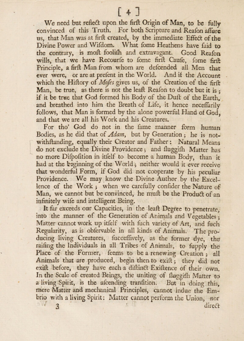 [ + ] We need but refieft upon the firft Origin of Man, to be fully convinced of this Truth. For both Scripture and Reafon afiure us, that Man was at firft created, by the immediate EfFeft of the Divine Power and Wifdom. What fome Heathens have faid to the contrary, is moft foolifh and extravagant. Good Reafon wills, that we have Recourfe to fome firft Caufe, fome firft Principle, a firft Man from whom are defcended all Men that ever were, or are at prefent in the World. And if the Account which the Hiftory of Mofes gives us, of the Creation of the firft Man, be true, as there is not the leaft Reafon to doubt but it is; if it be true that God formed his Body of the Duft of the Earth, and breathed into him the Breath of Life, it hence neceflarily follows, that Man is formed by the alone powerful Hand of God ? and that we are all his Work and his Creatures. For tho’ God do not in the fame manner form human Bodies, as he did that of Adam, but by Generation ; he is not- withftanding, equally their Creator and Father : Natural Means do not exclude the Divine Providence *, and fluggifh Matter has no more Difpofition in itfelf to become a human Body, than it had at the beginning of the World* neither would it ever receive that wonderful Form, if God did not cooperate by his peculiar Providence. We may know the Divine Author by the Excel¬ lence of the Work ; when we carefully confider the Nature of Man, we cannot but be convinced, he muft be the Product of an infinitely wife and intelligent Being. It far exceeds our Capacities, in the leaft Degree to penetrate, into the manner of the Generation of Animals and Vegetables; Matter cannot work up itfelf with fiich variety of Art, and fuch Regularity, as is obfervable in all kinds of Animals, The pro¬ ducing living Creatures, fucceffively, as the former dye, the railing the Individuals in all Tribes of Animals, to fupply the Place of the Former, feems to be a renewing Creation ; all Animals that are produced, begin then to exift; they did not exift before, they have each a diftinft Exiftence of their own. In the Scale of created Beings, the uniting of fluggifh Matter to a living Spirit, is the afcending tranfition. But in doing this, mere Matter and mechanical Principles, cannot indue the Em- brio with a living Spirit; Matter cannot perform the Union, nor