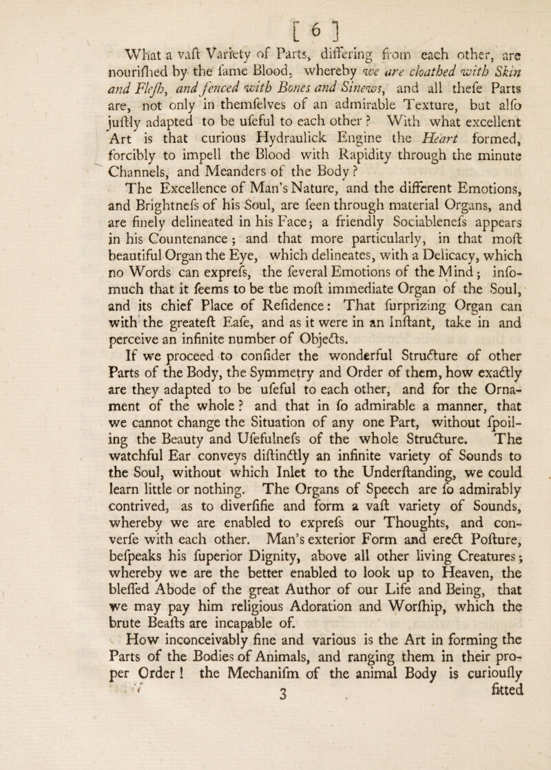 What a vaft Variety of Parts, differing from each other, are n ou ri filed by the lame Blood, whereby we are clo at bed with Skin and Flejh, and fenced with Bones and Sinews, and all thefe Parts are, not only in themfelves of an admirable Texture, but alfo juftly adapted to be ufeful to each other ? With what excellent Art is that curious Hydraulick Engine the Heart formed, forcibly to impell the Blood with Rapidity through the minute Channels, and Meanders of the Body ? The Excellence of Man’s Nature, and the different Emotions, and Brightnefs of his Soul, are feen through material Organs, and are finely delineated in his Face; a friendly Sociablenefs appears in his Countenance ; and that more particularly, in that mod: beautiful Organ the Eye, which delineates, with a Delicacy, which no Words can exprefs, the feveral Emotions of the Mind; info- much that it feems to be tbe mod: immediate Organ of the Soul, and its chief Place of Refidence: That furprizing Organ can with the greateft Eafe, and as it were in an inftant, take in and perceive an infinite number of Objedts. If we proceed to confider the wonderful Structure of other Parts of the Body, the Symmetry and Order of them, how exadlly are they adapted to be ufeful to each other, and for the Orna¬ ment of the whole ? and that in fo admirable a manner, that we cannot change the Situation of any one Part, without fpoil- ing the Beauty and Ufefulnefs of the whole Structure. The watchful Ear conveys diftindtly an infinite variety of Sounds to the Soul, without which Inlet to the Underftanding, we could learn little or nothing. The Organs of Speech are fo admirably contrived, as to diverfifie and form a vaft variety of Sounds, whereby we are enabled to exprefs our Thoughts, and con- verfe with each other. Man’s exterior Form and eredt Pofture, befpeaks his fuperior Dignity, above all other living Creatures; whereby wc are the better enabled to look up to Heaven, the Hefted Abode of the great Author of our Life and Being, that we may pay him religious Adoration and Worfhip, which the brute Beafts are incapable of. How inconceivably fine and various is the Art in forming the Parts of the Bodies of Animals, and ranging them in their pro¬ per Order! the Mechanifm of the animal Body is curioufly V 3 fitted