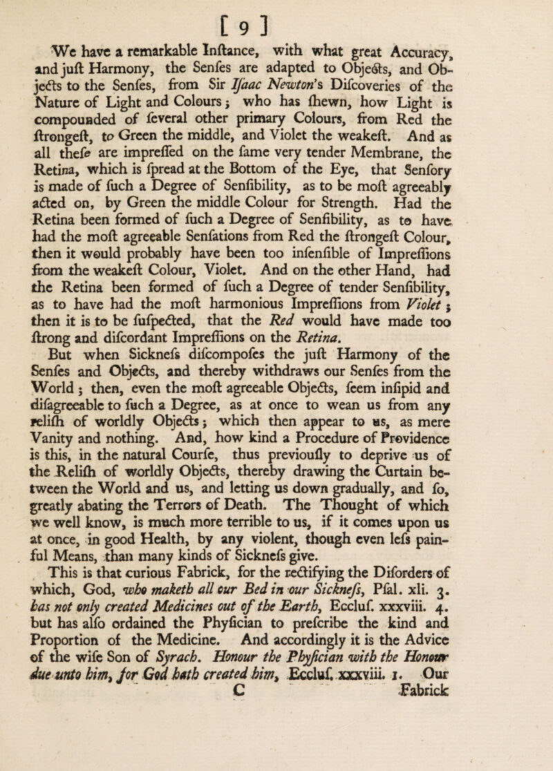 We have a remarkable Inftance, with what great Accuracy, and juft Harmony, the Senfes are adapted to Objedts, and Ob¬ jects to the Senfes, from Sir Ifaac Newton's Difcoveries of the Nature of Light and Colours $ who has fhewn, how Light is compounded of feveral other primary Colours, from Red the ftrongeft, to Green the middle, and Violet the weakeft. And as all thefe are impreffed on the fame very tender Membrane, the Retina, which is fpread at the Bottom of the Eye, that Senfory is made of fuch a Degree of Senfibility, as to be moft agreeably adted on, by Green the middle Colour for Strength. Had the Retina been formed of fuch a Degree of Senfibility, as to have had the moft agreeable Senfations from Red the ftrongeft Colour, then it would probably have been too infenfible of Impreffions from the weakeft Colour, Violet* And on the other Hand, had the Retina been formed of fuch a Degree of tender Senfibility, as to have had the moft harmonious Impreffions from Violet j then it is to be fufpedted, that the Red would have made too ftrong and difeordant Impreffions on the Retina. But when Sicknefs difeompofes the juft Harmony of the Senfes and Objedts, and thereby withdraws our Senfes from the World ; then, even the moft agreeable Objedts, feem infipid and difagreeablc to fuch a Degree, as at once to wean us from any Feliffi of worldly Objedts; which then appear to us, as mere Vanity and nothing. And, how kind a Procedure of Providence is this, in the natural Courfe, thus previoufly to deprive -us of the Relifti of worldly Objedts, thereby drawing the Curtain be¬ tween the World and us, and letting us down gradually, and fo, greatly abating the Terrors of Death. The Thought of which we well know, is much more terrible to us, if it comes upon us at once, in good Health, by any violent, though even lefs pain¬ ful Means, than many kinds of Sicknefs give. This is that curious Fabrick, for the rectifying the Dborders of which, God, who maketh all cur Bed in our Sicknefs, Pfal. xli. 3. has not only created Medicines out of the Earth, Eccluf. xxxviii. 4. but has alfo ordained the Phyfician to preferibe the kind and Proportion of the Medicine. And accordingly it is the Advice ©f the wife Son of Syrach. Honour the Phyfician with the Honour due unto him> for God hath created kim> Eccluf. xxxviii. 1. Our C JEabrick