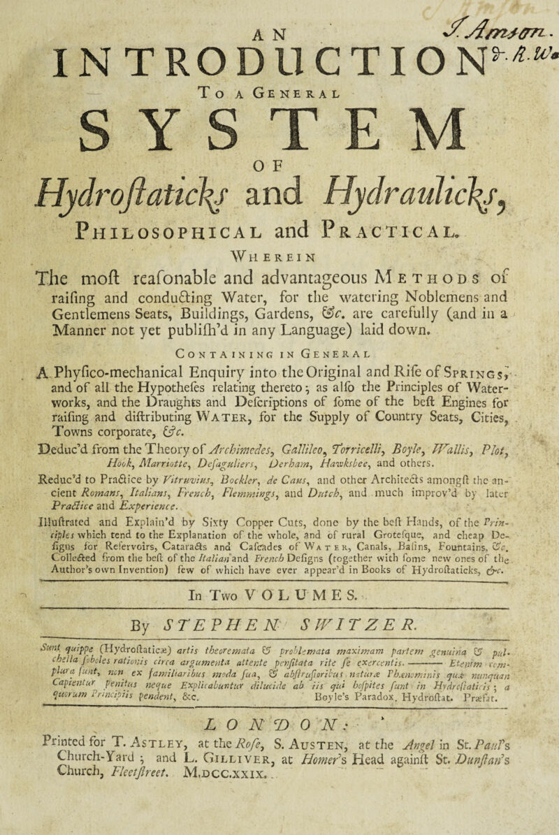 IN TRO CTIO N*■w’ To a General 0 F Philosophical and Practical. Wherein The moft reafonable and advantageous Methods of railing and conducing Water, for the watering Noblemens and Gentlemens Seats, Buildings, Gardens, &c. are carefully (and in a - Manner not yet publifh’d in any Language) laid down. Containing in General A Phyfico-mechanical Enquiry into the Original and Rife of Springs? and of all the Hypothecs relating thereto*, as alfo the Principles of Water¬ works, and the Draughts and Defcriptions of fome of the beft Engines for railing and diftributing Water, for the Supply of Country Seats, Cities, . Towns corporate, &c. Deduc’d from the Theory of Archimedes, Galliko^ Torricelli, Boyle, Wallis, Plot, Hook, Marriotte, Defaguliers, Oerham, Havoksbee, and others. Reduc’d to Pra&ice by Vitruvius, Bockler, de Cans, and other Architects amongfi: the an- cient Romans, Italians, French, Flemmings, and Dutch, and much improv’d by later Pradlice and Experience. llluftrated and Explain’d by Sixty Copper Cuts, done by the belt Hands, of the Prin¬ ciples which tend to the Explanation of the whole, and of rural Grotefque, and cheap De- iigns for Refervoirs, Catara&s and Cafcrades of Water, Canals, Baiins, Fountains, CSV. Colle&ed from the belt of the Italian and French Defigns (together with fome new ones of the Author’s own Invention) few of which have ever appear’d in Books of Hydroftaticks, &c. In Two VOL U M E S. By STEPHEN SWITZER. Sunt quippe (Hydroftaticai) artis theoremata & problemata maximam partem genuinq & pul. cheila fobdes rationis circa argument a attente pevjitata rite fe exercentis.-— Etenim corn- pLu a funt, nen ex famiharibus moda fua, <Sj abflrufiorzbus nutura Vh^no minis qua: nunquan Captemur p'enitus neque Expluabuntur dihtcide ab Us cj'ui hofpites funt in Hydrcfiaticis ; a epucrum Pnncipiis pendent, &c. Boyle’s Paradox. Hydroftat. Praefat. LONDON: Printed for T. Astley, at the Rofe, S. Austen, at the Angel in St.Paul's Church-Yard • and L. Gilliver, at Homer's Head againft St. Dunftan's Church, Fleetftreet. M.dcc.xxix. .. )