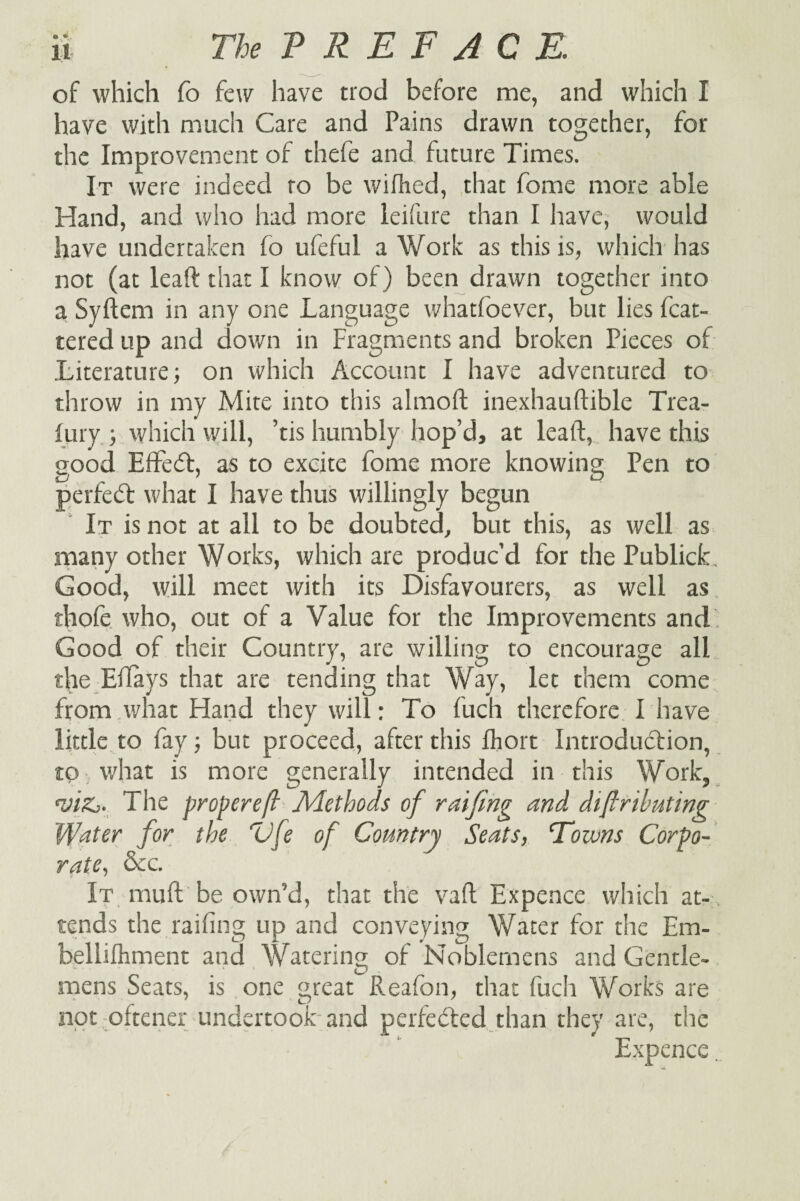 of which fo few have trod before me, and which I have with much Care and Pains drawn together, for the Improvement of thefe and future Times. It were indeed ro be wiflied, that fome more able Hand, and who had more leifure than I have, would have undertaken fo ufeful a Work as this is, which has not (at leaft that I know of) been drawn together into a Syftem in any one Language whatfoever, but lies fcat- tered up and down in Fragments and broken Pieces of Literature; on which Account I have adventured to throw in my Mite into this almoft inexhauftible Trea- fury ; which will, ’tis humbly hop’d, at leaft, have this good Effect, as to excite fome more knowing Pen to perfect what I have thus willingly begun It is not at all to be doubted, but this, as well as many other Works, which are produc’d for the Publick Good, will meet with its Disfavourers, as well as thofe who, out of a Value for the Improvements and Good of their Country, are willing to encourage all the Eftays that are tending that Way, let them come from what Hand they will: To fuch therefore I have little to fay; but proceed, after this fhort Introduction, to what is more generally intended in this Work, *i»&. The proper eft Methods of raifing and distributing Water for the “Vfe of Country Seats, Wozvns Corpo¬ rate, &c. It muft be own’d, that the vaft Expence which at¬ tends the railing up and conveying Water for the Em- belliftiment and Watering of Noblemens and Gentle- mens Seats, is one great Reafon, that fuch Works are not oftener undertook-and perfected than they are, the Expence.