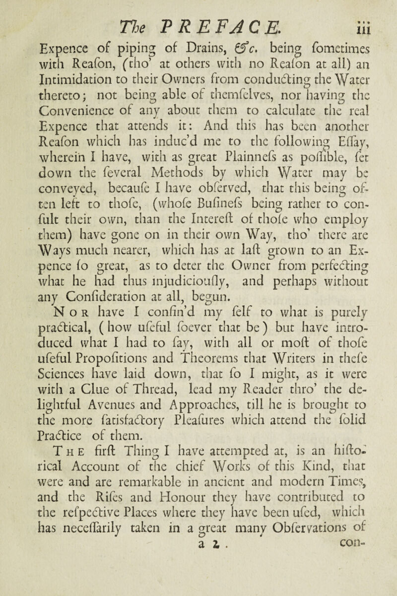 Expence of piping of Drains, &c. being fometimes with Reafon, (tho’ at others with no Realon at all) an Intimidation to their Owners from conducting the Water thereto; not being able of themfelves, nor having the Convenience of any about them to calculate the real Expence that attends it: And this has been another Reafon which has induc’d me to the following EBay, wherein 1 have, with as great Plainnefs as polfibie, fet down the feveral Methods by which Water may be conveyed, becaufe I have obferved, that this being of¬ ten left to thofe, (whofe Bufinefs being rather to con- fult their own, than the Intereft of thole who employ them) have gone on in their own Way, tho' there are Ways much nearer, which has at laft grown to an Ex¬ pence fo great, as to deter the Owner from perfecting what he had thus injudicioufly, and perhaps without any Coniideration at all, begun. Nor have I confin’d my feif to what is purely practical, (how ufeful foever that be) but have intro¬ duced what I had to fay, with all or moll of thofe ufeful Propolitions and Theorems that Writers in thefe Sciences have laid down, that fo I might, as it were with a Clue of Thread, lead my Reader thro’ the de¬ lightful Avenues and Approaches, till he is brought to the more fatisfacTory Pleafures which attend the folid Practice of them. The fir ft Thing I have attempted at, is an hifto- rical Account of the chief Works of this Kind, that were and are remarkable in ancient and modern Times, and the Rifes and Honour they have contributed to the refpective Places where they have been ufed, which has necelfarily taken in a great many Obfervations of . ,  a l . ' con-