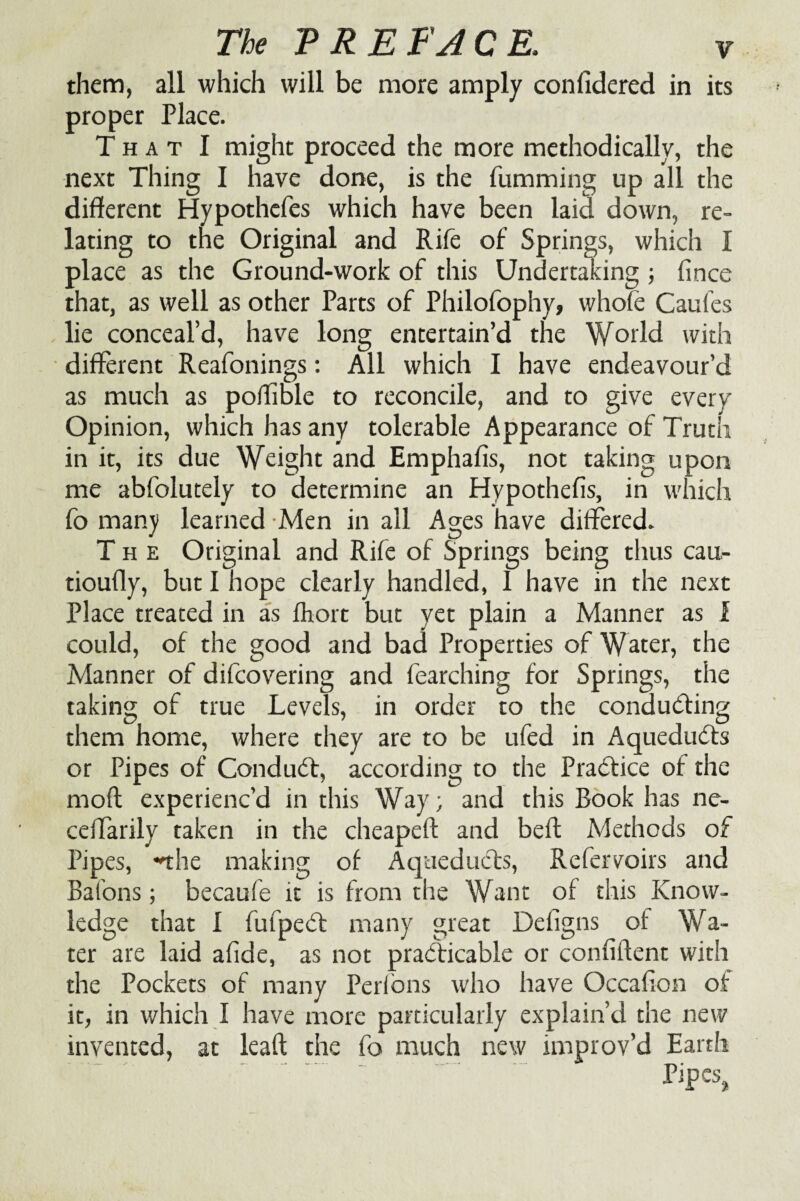 them, all which will be more amply coniidered in its proper Place. T h a t I might proceed the more methodically, the next Thing I have done, is the fumming up all the different Hypothefes which have been laid down, re¬ lating to the Original and Rife of Springs, which I place as the Ground-work of this Undertaking ; fince that, as well as other Parts of Philofophy, whofe Caufes lie conceal’d, have long entertain’d the World with different Reafonings: All which I have endeavour’d as much as poffible to reconcile, and to give every Opinion, which has any tolerable Appearance of Truth in it, its due Weight and Emphafis, not taking upon me abfolutely to determine an Hypothefis, in which fo many learned Men in all Ages have differed. The Original and Rife of Springs being thus cau- tioufly, but I hope clearly handled, I have in the next Place treated in as fhort but vet plain a Manner as i could, of the good and bad Properties of Water, the Manner of difcovering and fearching for Springs, the taking of true Levels, in order to the conducing them home, where they are to be ufed in Aqueducts or Pipes of Conduct, according to the Practice of the moft experienc’d in this Way; and this Book has nc- celTarily taken in the cheapeft and bed Methods of Pipes, nhe making of Aqueducts, Refervoirs and Batons; becaufe it is from the Want of this Know¬ ledge that I fufpedt many great Defigns of Wa¬ ter are laid afide, as not practicable or confiftent with the Pockets of many Perfons who have Occafion of it, in which I have more particularly explain’d the new invented, at lead the fo much new improv’d Earth Pipes,,