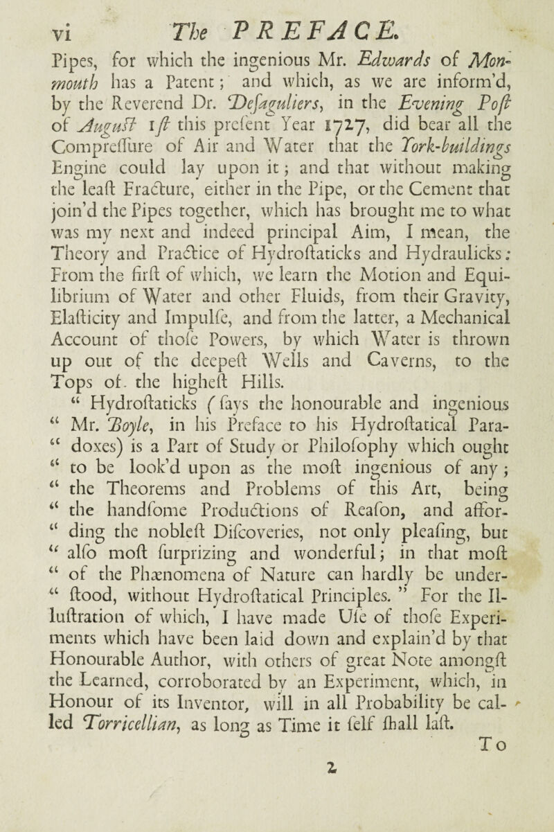 Pipes, for which the ingenious Mr. Edwards of Mon¬ mouth has a Patent; and which, as we are inform’d, by the Reverend Dr. 'Defaguliers, in the Evening Poft of August ift this prefent Year 172.7, did bear all the Comprefture of Air and Water that the Tork-buildings Engine could lay upon it; and that without making the lead Fracture, either in the Pipe, or the Cement that join’d the Pipes together, which has brought me to what was my next and indeed principal Aim, I mean, the Theory and Practice of Hydroftaticks and Hydraulicks ; From the firft of which, we learn the Motion and Equi¬ librium of Water and other Fluids, from their Gravity, Elafticity and Impulfe, and from the latter, a Mechanical Account of thofc Powers, by which Water is thrown up out of the deepeft Wells and Caverns, to the Tops of. the higheft Hills. “ Hydroftaticks (fays the honourable and ingenious “ Mr. Hoyle, in his Preface to his Hydroftatical Para- “ doxes) is a Part of Study or Philofophy which ought c‘ to be look’d upon as the moll ingenious of any ; “ the Theorems and Problems of this Art, being “ the handfome Productions of Reafon, and affor- “ ding the nobleft Difcoveries, not only pleafing, but u alfo moft furprizing and wonderful; in that moft “ of the Phenomena of Nature can hardly be under- u ftood, without Hydroftatical Principles. ” For the II- luftration of which, I have made Uie of thofe Experi¬ ments which have been laid down and explain’d by that Honourable Author, with others of great Note amongft the Learned, corroborated by an Experiment, which, in Honour of its Inventor, will in all Probability be cal- >■ led Torricellian, as long as Time it felf fhall laft. To Z