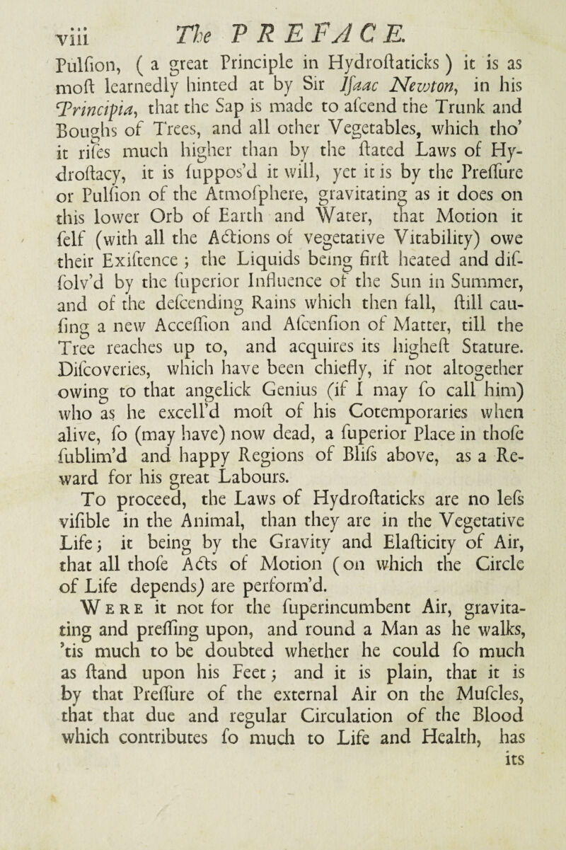 Pulfion, ( a great Principle in Hydrofiaticks) it is as moB learnedly hinted at by Sir Jfaac Newton, in his Trincipia, that the Sap is made to afcend the Trunk and Boughs of Trees, and all other Vegetables, which tho’ it rites much higher than by the Bated Laws of Hy- droflacy, it is fuppos’d it will, yet it is by the PrefTure or Pulfion of the Atmofphere, gravitating as it does on this lower Orb of Earth and Water, that Motion it felf (with all the Abfions or vegetative Vitability) owe their Exiftence ; the Liquids being firfl heated and dif- folv’d by the fuperior influence of the Sun in Summer, and of the defcending Rains which then fall, Bill cau- fing a new Acceffion and Afcenfion of Matter, till the Tree reaches up to, and acquires its liigheB Stature. Difcoveries, which have been chiefly, if not altogether owing to that angelick Genius (if I may fo call him) who as he excell’d moB of his Cotemporaries when alive, fo (may have) now dead, a fuperior Place in thofe fublim’d and happy Regions of Blifs above, as a Re¬ ward for his great Labours. To proceed, the Laws of Hydroflaticks are no lefs vifible in the Animal, than they are in the Vegetative Life; it being by the Gravity and Elaflicity of Air, that all thofe Abts of Motion (on which the Circle of Life depends) are perform’d. Were it not for the fuperincumbent Air, gravita¬ ting and prefling upon, and round a Man as he walks, ?tis much to be doubted whether he could fo much as Band upon his Feet; and it is plain, that it is by that Preflure of the external Air on the Mufcles, that that due and regular Circulation of the Blood which contributes fo much to Life and Health, has its