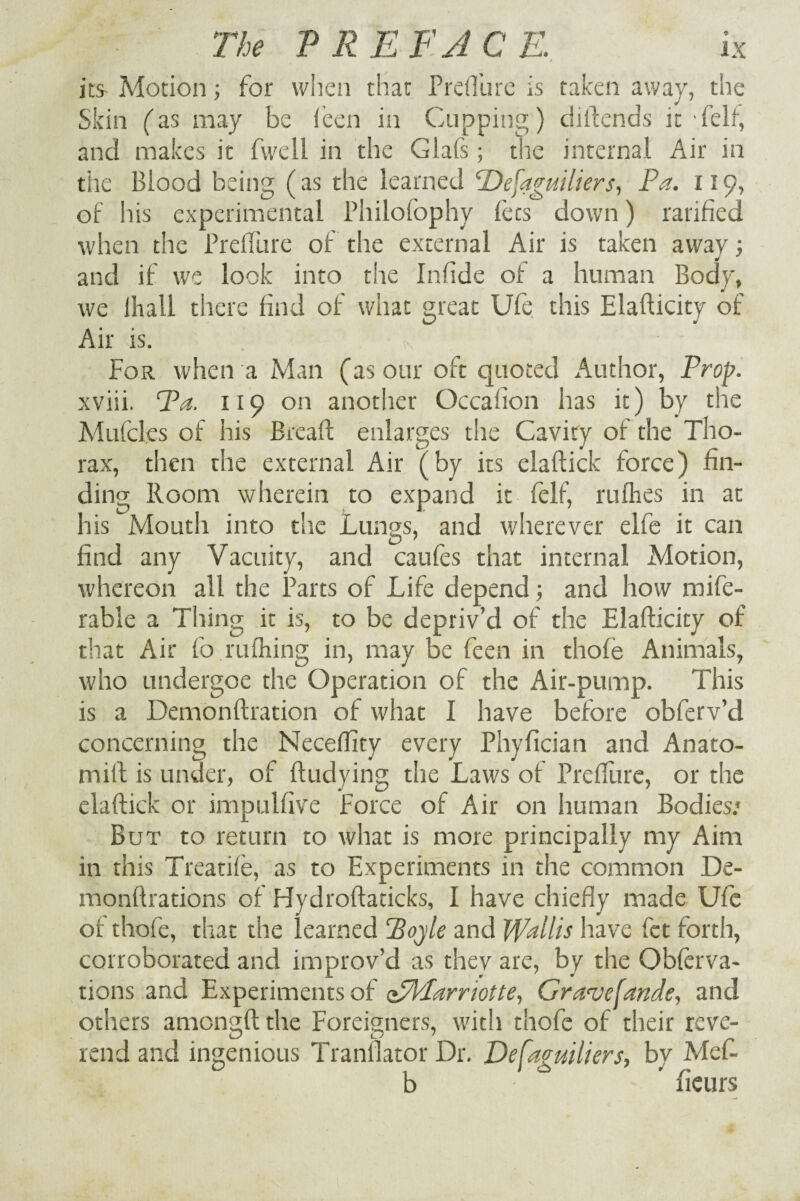 its- Motion; for when that Prefl’ure is taken away, the Skin (as may be leen in Cupping) diftends it 'felf, and makes it fwell in the Giafs; the internal Air in the Blood being (as the learned Defaguiliers, Pa. 119, of his experimental Philofophy fees down) ratified when the PrefiTure of the external Air is taken away; and if we look into the Infide of a human Body, we lhall there find of what great Ufe this Elafticity of Air is. . \ ' - For when a Man (as our oft quoted x4uthor, Prop. xviii. Pa. 119 on another Occafion has it) by the Mufcles of his Bread: enlarges the Cavity of the Tho¬ rax, then the external Air (by its elaftick force) fin¬ ding Room wherein to expand it felf, nifties in at his Mouth into the Lungs, and wherever elfe it can find any Vacuity, and caufes that internal Motion, whereon all the Parts of Life depend; and how mife- rable a Thing it is, to be depriv’d of the Elafticity of that Air forulhing in, may be feen in thofe Animals, who undergoe the Operation of the Air-pump. This is a Demonftration of what I have before obferv’d concerning the Neceftity every Phyfician and Anato- mift is under, of ftudying the Laws of Prefliire, or the elaftick or impulfive Force of Air on human Bodies/ But to return to what is more principally my Aim in this Treadle, as to Experiments in the common De- monftrations of Hydroftaticks, I have chiefly made Ufe of thofe, that the learned Pojle and Wallis have fet forth, corroborated and improv’d as they are, by the Obferva- tions and Experiments of elPlarriotte, Granjefande, and others amengftthe Foreigners, with thofe of their reve¬ rend and ingenious Translator Dr. Defaguiliers, by Mef- b ’ fieurs