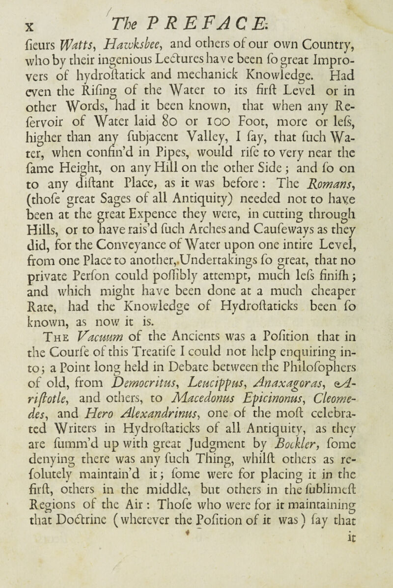 fieurs Watts, Haivksbee, and others of our own Country, who by their ingenious Leftures have been fo great Impro¬ vers of hydroftatick and mechanick Knowledge. Had even the Rifing of the Water to its firft Level or in other Words, had it been known, that when any Re- lervoir of Water laid 80 or 100 Foot, more or left, higher than any fubjacent Valley, I fay, that fuch Wa¬ ter, when confin’d in Pipes, would rife to very near the fame Height, on any Hill on the other Side ; and fo on to any diftant Place, as it was before : The Romans, (thofe great Sages of all Antiquity) needed not to have been at the great Expence they were, in cutting through Hills, or to have rais’d fuch Arches and Caufeways as they did, for the Conveyance of Water upon one intire Level, from one Place to another, Undertakings fo great, that no private Perfon could poffibly attempt, much left finifh.; and which might have been done at a much cheaper Rate, had the Knowledge of Hydroftaticks been fo known, as now it is. The Vacuum of the Ancients was a Pofition that in the Courfe of this Treatife I could not help enquiring in¬ to; a Point long held in Debate between the Philofophers of old, from Democritus, Leucippus, Anaxagoras, oA- riftotle, and others, to Rlacedonus Epicinonus, Cleome- des, and Hero Alexandrinus, one of the moft celebra¬ ted Writers in Hydrortaticks of all Antiquity, as they are fumm’d up with great Judgment by Rockier, fome denying there was any fuch Thing, whilfl others as re- folutely maintain’d it; fome were for placing it in the firft, others in the middle, but others in the fublimeft Regions of the Air: Thofe who were for it maintaining that Do&rine (wherever the Pofition of it was) fay that