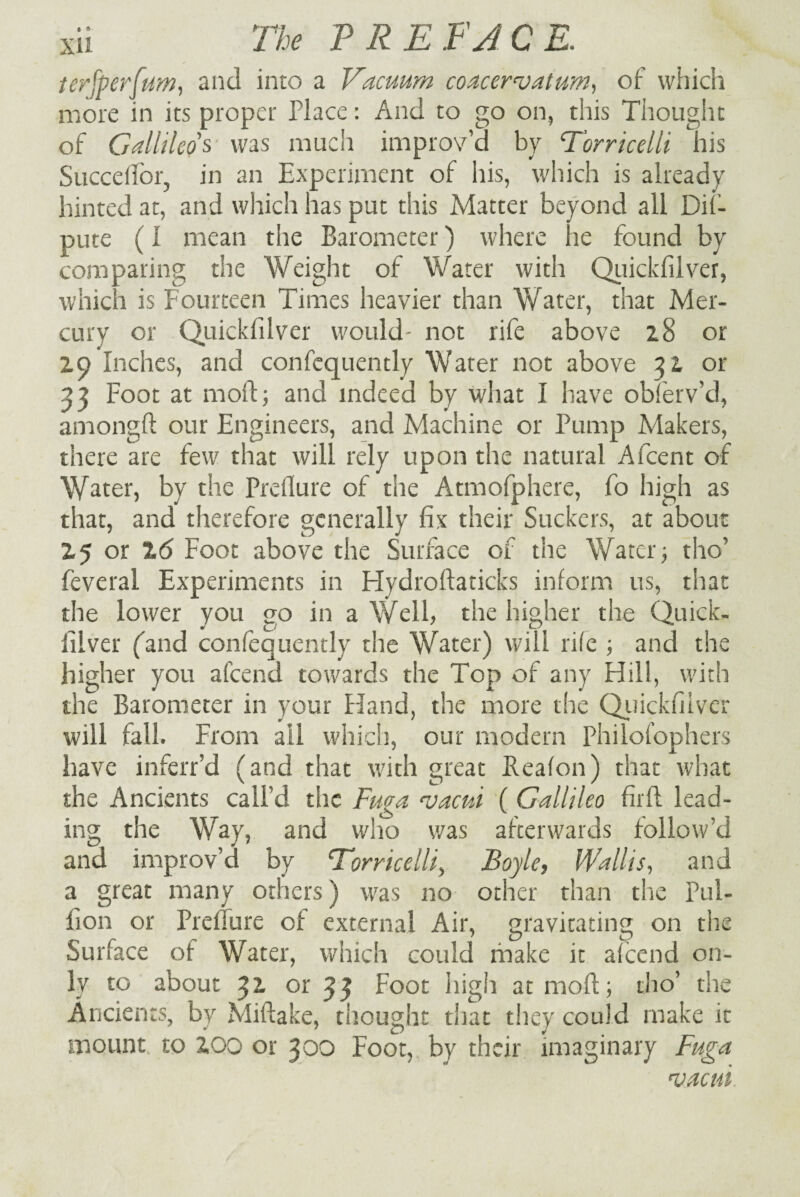 terfperfum, and into a Vacuum coacervatum, of which more in its proper Place: And to go on, this Thought of Gallileo's was much improv’d by Torricelli his Succeflfor, in an Experiment of his, which is already hinted at, and which has put this Matter beyond all De¬ pute (I mean the Barometer) where he found by comparing the Weight of Water with Quickfilver, which is Fourteen Times heavier than Water, that Mer¬ cury or Quickfilver would- not rife above 28 or 29 Inches, and confcquently Water not above 32 or 33 Foot at moll; and indeed by what I have obferv’d, aniongft our Engineers, and Machine or Pump Makers, there are few that will rely upon the natural Afcent of Water, by the Preflure of the Atmofphere, fo high as that, and therefore generally fix their Suckers, at about 25 or 16 Foot above the Surface of the Water; tho’ feveral Experiments in Plydroftaticks inform us, that the lower you go in a Well, the higher the Quick- filver (and confequently the Water) will rife ; and the higher you afcend towards the Top of any Hill, with the Barometer in your Hand, the more the Quickfilver will fall. From ail which, our modern Philofophers have inferr’d (and that with great Reafon) that what the Ancients call’d the Fuga cuacui ( Gallileo firfl lead¬ ing the Way, and who was afterwards follow’d and improv’d by Torricelli) Boyle, Wallis, and a great many others) was no other than the Pul- fion or Preflure of external Air, gravitating on the Surface of Water, which could make it afcend on¬ ly to about 32 or 33 Foot high at moil; tho’ the Ancients, by Miflake, thought that they could make it mount to ZOO or 300 Foot, by their imaginary Fuga ‘vacui