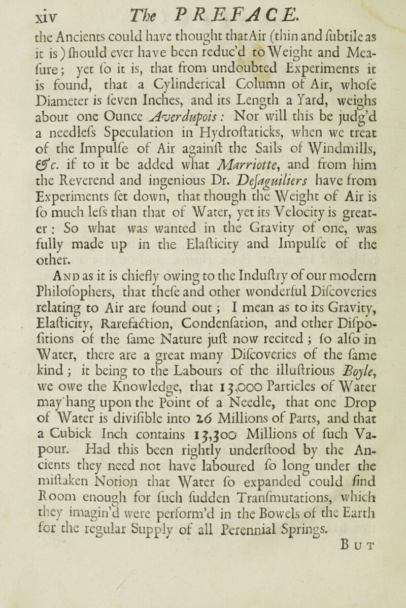 the Ancients could have thought that Air (thin and fubtile as it is) fhould ever have been reduc’d to Weight and Mea- firre; yet fo it is, that from undoubted Experiments it is found, that a Cylinderical Column of Air, whofe Diameter is feven Inches, and its Length a Yard, weighs about one Ounce Averdupois: Nor will this be judg’d a needlefs Speculation in Hydroftaticks, when we treat of the Impulfe of Air againfl the Sails of Windmills, ^c. if to it be added what Marriott e, and from him the Reverend and ingenious Dr. Defaguiliers have from Experiments fet down, that though the Weight of Air is fo much lefs than that of Water, yet its Velocity is great¬ er : So what was wanted in the Gravity of one, was fully made up in the Elafticity and Impulfe of the other. And as it is chiefly owing to the Induftry of our modern Philofophers, that thefe and other wonderful Difcoveries relating to Air are found out ■, I mean as to its Gravity, Elafticity, Rarefaction, Condenfation, and other Difpo- fitions of the fame Nature juft now recited ; fo alfo in Water, there are a great many Difcoveries of the fame kind ; it being to the Labours of the illuftrious Boyle, we owe the Knowledge, that 13,000 Particles of Water may hang upon the Point of a Needle, that one Drop of Water is divifible into 2,6 Millions of Parts, and that a Cubick Inch contains 13,300 Millions of fuch Va¬ pour. Had this been rightly underftood by the An¬ cients they need not have laboured fo long under the miftaken Notion that Water fo expanded could find Room enough for fuch fudden Tranfmutations, which they imagin’d were perform’d in the Bowels of the Earth for the regular Supply of all Perennial Springs. But