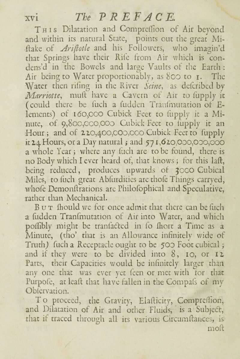 This Dilatation and Completion of Air beyond and within its natural State, points out the great Mi¬ stake of Ari(totle and his Followers, who imagin’d that Springs have their Rife from Air which is con¬ dens’d in the Bowels and large Vaults of the Earth : Air being to Water proportionably, as 8oo to i. The Water then riling in the River Seine, as delcribed by JVlarriotte, muft have a Cavern of Air to fupply it (could there be fuch a hidden Tranfmutation of E- lemcnts) of idOpOO Cubick Feet to fupply it a Mi¬ nute, of 9,800,000,000 Cubick Feet to fupply it an Hour; and of l10,400,000,000 Cubick Feet to fupply it 14 Hours, or a Day natural; and 571,62.0,000,000,000 a whole Year; where any fuch are to be found, there is no Body which I ever heard of, that knows; for this laft, being reduced, produces upwards of 30CO Cubical Miles, to fuch great Abfurdities are thole Things carryed, whofe Demonflrations are Philofophical and Speculative, rather than Mechanical. But fhould we for once admit that there can be fuch a hidden Tranfmutation of Air into Water, and which polfibly might be tranfadfed in fo fhort a Time as a Minute, (tho’ that is an Allowance infinitely wide of Truth) fuch a Receptacle ought to be 500 Foot cubical; and if they were to be divided into 8, 10, or 12, Parts, their Capacities would be infinitely larger than any one that was ever yet feen or met with tor that Purpole, at leaft that have fallen in the Compafs of my Oblervation. T o proceed, the Gravity, Elafticity, Comprehion, and Dilatation of Air and other Fluids, is a Subject, that if traced through all its various Circumfiances, is ■ ■ moll