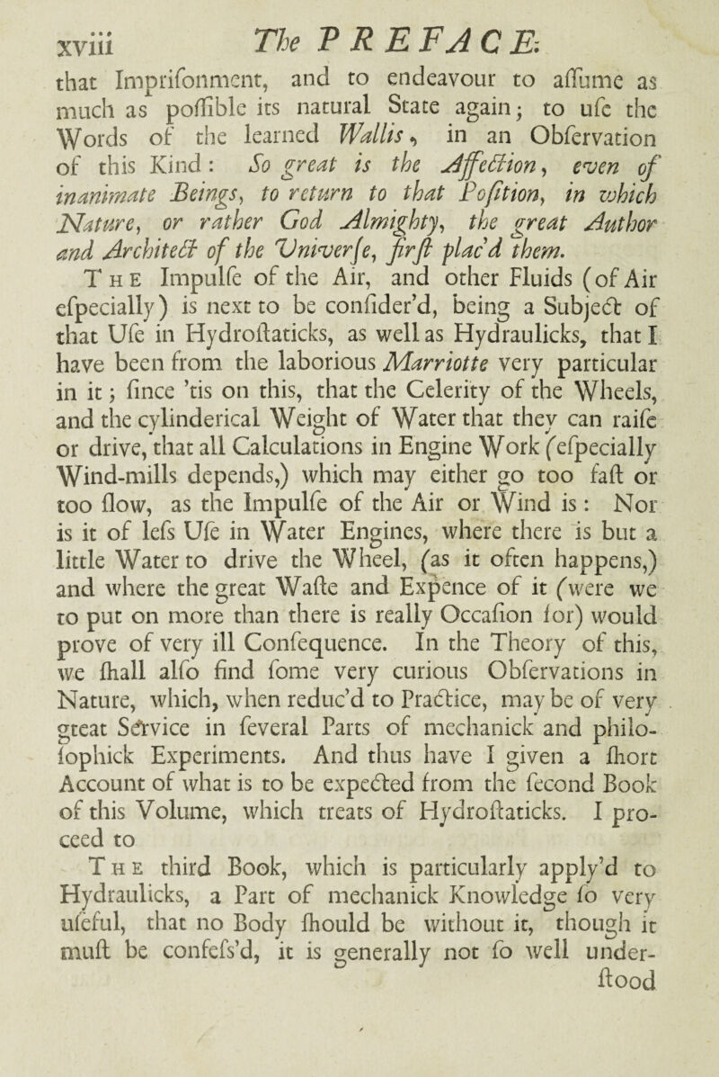 that Imprifonment, and to endeavour to a flume as much as poflible its natural State again- to ufe the Words of the learned Wallis, in an Obfervation of this Kind: So great is the Ajf:dion, even of inanimate Beings, to return to that Pofition, in which Nature, or rather God Almighty, the great Author and Architect of the Vniverje, firJl fiacd them. The Irnpulfe of the Air, and other Fluids (of Air efpecially) is next to be coniider’d, being a Subjebf of that Ufe in Hydroflaticks, as well as Hydraulicks, that I have been from the laborious Marriotte very particular in it; fince ’tis on this, that the Celerity of the Wheels, and the cylinderical Weight of Water that they can raife or drive, that all Calculations in Engine Work ('efpecially Wind-mills depends,) which may either go too fall or too flow, as the Irnpulfe of the Air or Wind is: Nor is it of lefs Ufe in Water Engines, where there is but a little Water to drive the Wheel, (as it often happens,) and where the great Wade and Expence of it ('were we to put on more than there is really Occafion lor) would prove of very ill Confequence. In the Theory of this, we fhall alfo find tome very curious Obfervations in Nature, which, when reduc’d to Practice, may be of very gteat Service in feveral Parts of mechanick and phiio- fophick Experiments. And thus have I given a flrort Account of what is to be expected from the fecond Book of this Volume, which treats of Hydroflaticks. I pro¬ ceed to The third Book, which is particularly apply’d to Hydraulicks, a Part of mechanick Knowledge fo very ufeful, that no Body fhould be without it, though it mull be confefs’d, it is generally not fo well under¬ flood