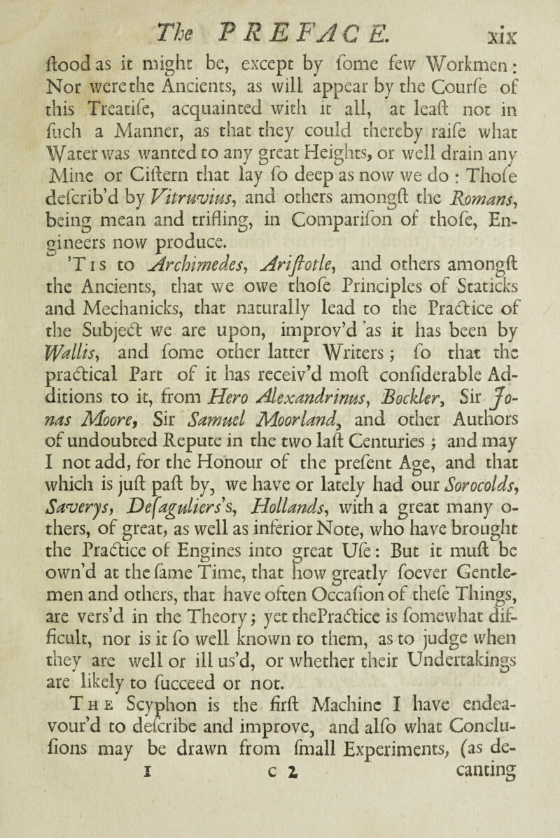 ftood as it might be, except by home few Workmen: Nor were the Ancients, as will appear by the Courfe of this Treatife, acquainted with it all, at lead not in flich a Manner, as that they could thereby raife what Water was wanted to any great Heights, or well drain any Mine or Ciftern that lay fo deep as now we do : Thole defcrib’d by Vitruvius, and others among!! the Romans, being mean and trifling, in Companion of thofe, En¬ gineers now produce. ’T i s to Archimedes, Ariflotle, and others amongft the Ancients, that we owe thofe Principles of Staticks and Mechanicks, that naturally lead to the Practice of the Subject we are upon, improv’d as it has been by Wallis, and fome other latter Writers; fo that the practical Part of it has receiv’d mof! conliderable Ad¬ ditions to it, from Hero Alexandrinus, Rockier, Sir Jo¬ nas Moore, Sir Sa,muel Moorland\ and other Authors of undoubted Repute in the two laft Centuries ; and may I not add, for the Honour of the prefent Age, and that which is juft paft by, we have or lately had our Sorocolds, Saverys, Dejaguliers's, Hollands, with a great many o- thers, of great, as well as inferior Note, who have brought the Practice of Engines into great Ule: But it mull be own’d at the lame Time, that how greatly foever Gentle¬ men and others, that have often Occalion of thele Things, are vers’d in the Theory; yetthePraiftice is fomewhat dif¬ ficult, nor is it fo well known to them, as to judge when they are well or ill us’d, or whether their Undertakings are likely to fucceed or not. The Scyphon is the firft Machine I have endea¬ vour’d to deferibe and improve, and alfo what Conclu- fions may be drawn from fmall Experiments, (as de- i ci canting