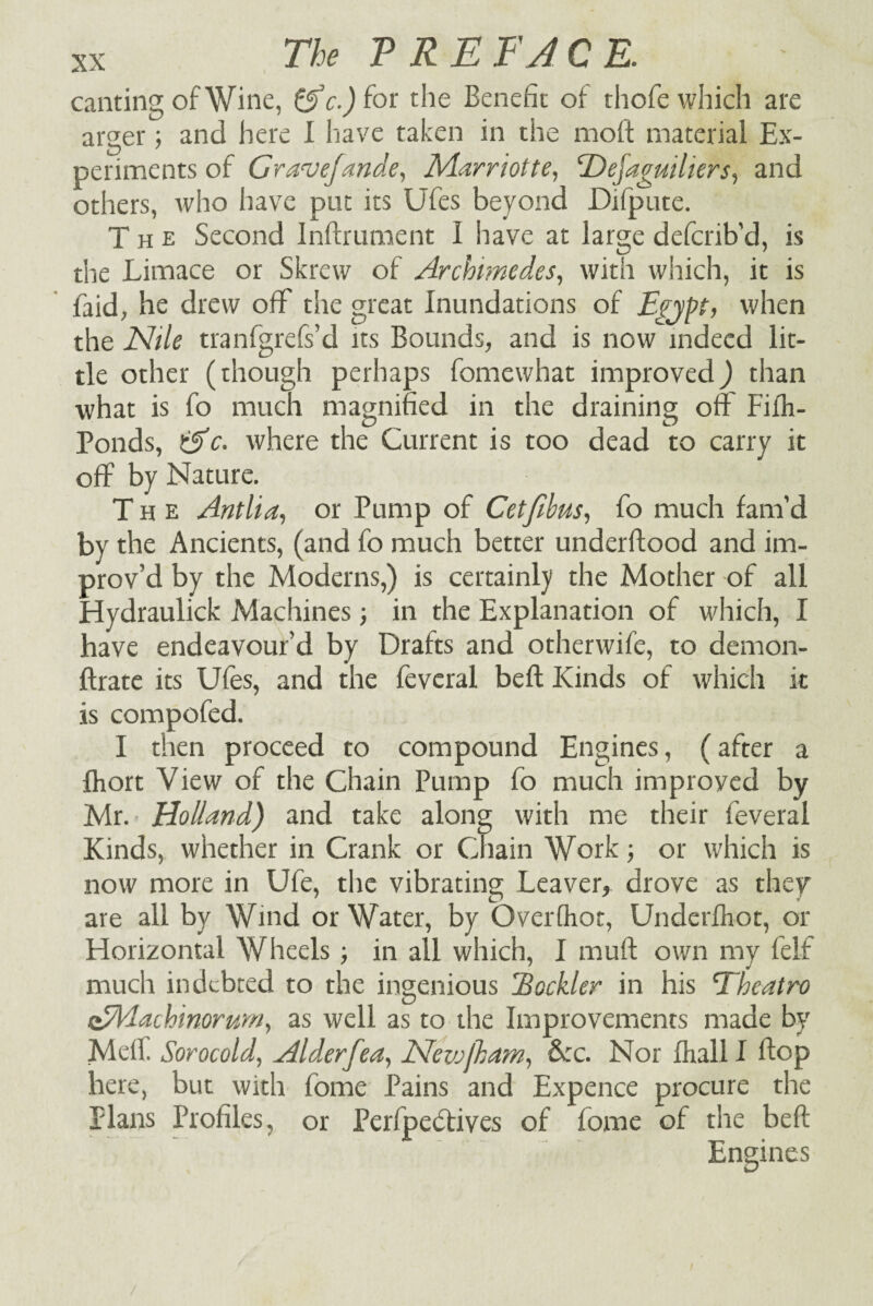 canting of Wine, &c.) for the Benefit of thofe which are arger; and here I have taken in the moft material Ex¬ periments of Grave/ande, Marriott e, Edejaguiliers, and others, who have put its Ufes beyond Difpute. The Second Inftrument I have at large defcrib’d, is the Limace or Skrew of Archimedes, with which, it is laid, he drew off the great Inundations of Egypt, when the Nile tranfgrefs’d its Bounds, and is now indeed lit¬ tle other (though perhaps fomewhat improved) than what is fo much magnified in the draining off Fifh- Ponds, iAc. where the Current is too dead to carry it off by Nature. The Antlia, or Pump of Cet/ibus, fo much fam’d by the Ancients, (and fo much better underftood and im¬ prov’d by the Moderns,) is certainly the Mother of all Hydraulick Machines; in the Explanation of which, I have endeavour’d by Drafts and otherwife, to demon- ftrate its Ufes, and the feveral belt Kinds of which it is compofed. I then proceed to compound Engines, (after a fhort View of the Chain Pump fo much improved by Mr. Holland) and take along with me their feveral Kinds, whether in Crank or Chain Work; or which is now more in Ufe, the vibrating Leaver, drove as they are all by Wind or Water, by Overfhor, Underfhot, or Horizontal Wheels; in all which, I mull own my felf much indebted to the ingenious jBockler in his 'Theatro oEPlachinorum, as well as to the Improvements made by Meffi Sorocold, Alderfea, Neivjkam, &:c. Nor Ihalll flop here, but with fome Pains and Expence procure the Plans Profiles, or Perfpebtives of fome of the heft Engines /