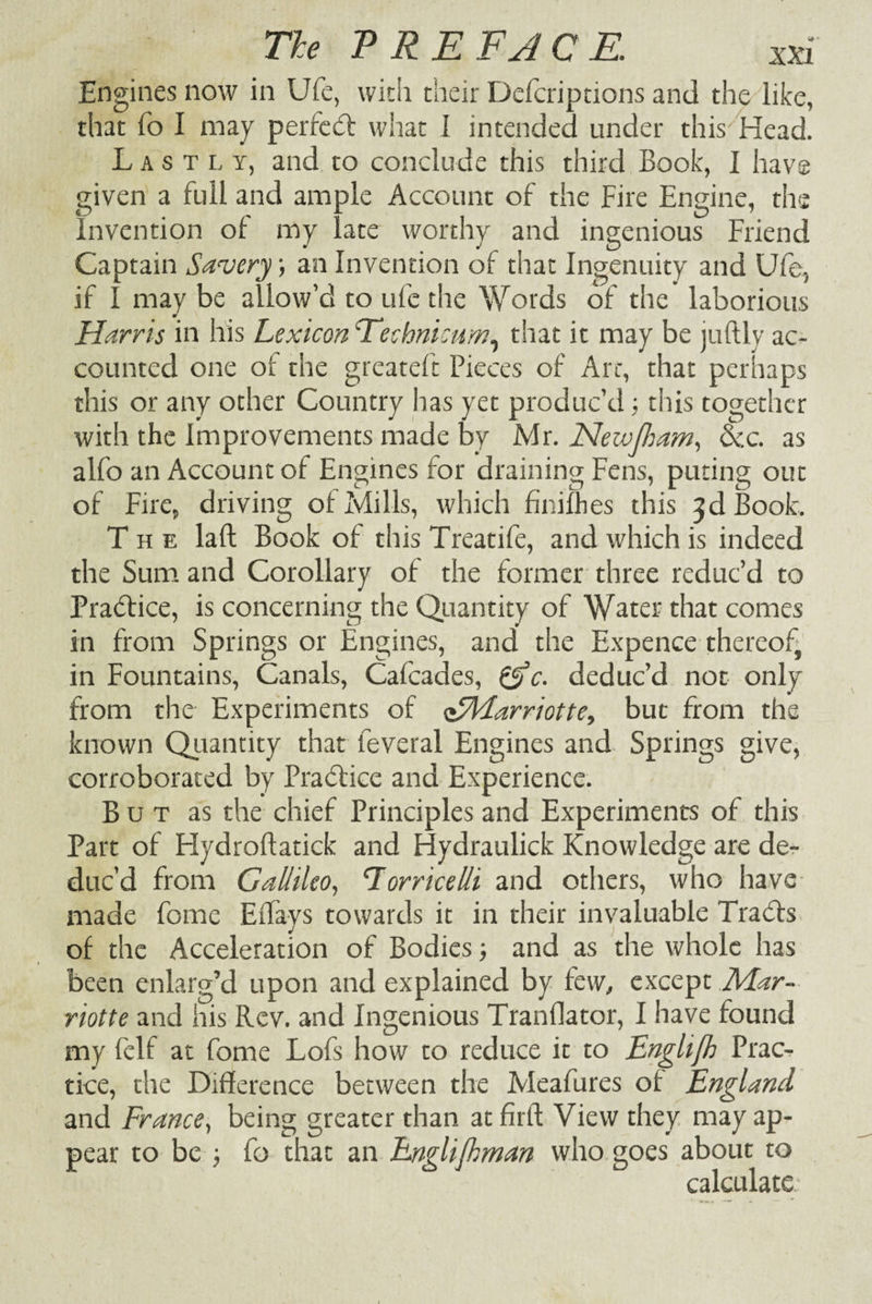 XXI Engines now in Ufe, with their Defcriptions and the like, that fo I may perfedt what I intended under this Head. Lastly, and to conclude this third Book, I have given a full and ample Account of the Fire Engine, the Invention of my late worthy and ingenious Friend Captain Savery; an Invention of that Ingenuity and Ufe, if I may be allow’d to ufe the Words of the laborious Harris in his Lexicon Technicum, that it may be juftly ac¬ counted one of the greateft Pieces of Art, that perhaps this or any other Country has yet produc’d ; this together with the Improvements made by Mr. Neivfliam, dec. as alfo an Account of Engines for draining Fens, puting out of Fire, driving of Mills, which finifhes this 3d Book. The laft Book of this Treatife, and which is indeed the Sum and Corollary of the former three reduc’d to Pradfice, is concerning the Quantity of Water that comes in from Springs or Engines, and the Expence thereof, in Fountains, Canals, Cafcades, &c. deduc’d not only from the Experiments of <£Harriotte, but from the known Quantity that feveral Engines and Springs give, corroborated by Practice and Experience. B u t as the chief Principles and Experiments of this Part of Hydroftatick and fiydraulick Knowledge are de¬ duc’d from Gallileo, ‘Torricelli and others, who have made fomc Eilays towards it in their invaluable Tradts of the Acceleration of Bodies and as the whole has been enlarg’d upon and explained by few, except ,Miar- riotte and his Rev. and Ingenious Tranflator, I have found my felf at fome Lofs how to reduce it to Enghfh Prac¬ tice, the Difference between the Meafures of England and France, being greater than at firft View they may ap¬ pear to be fo that an Englijhman who goes about to calculate