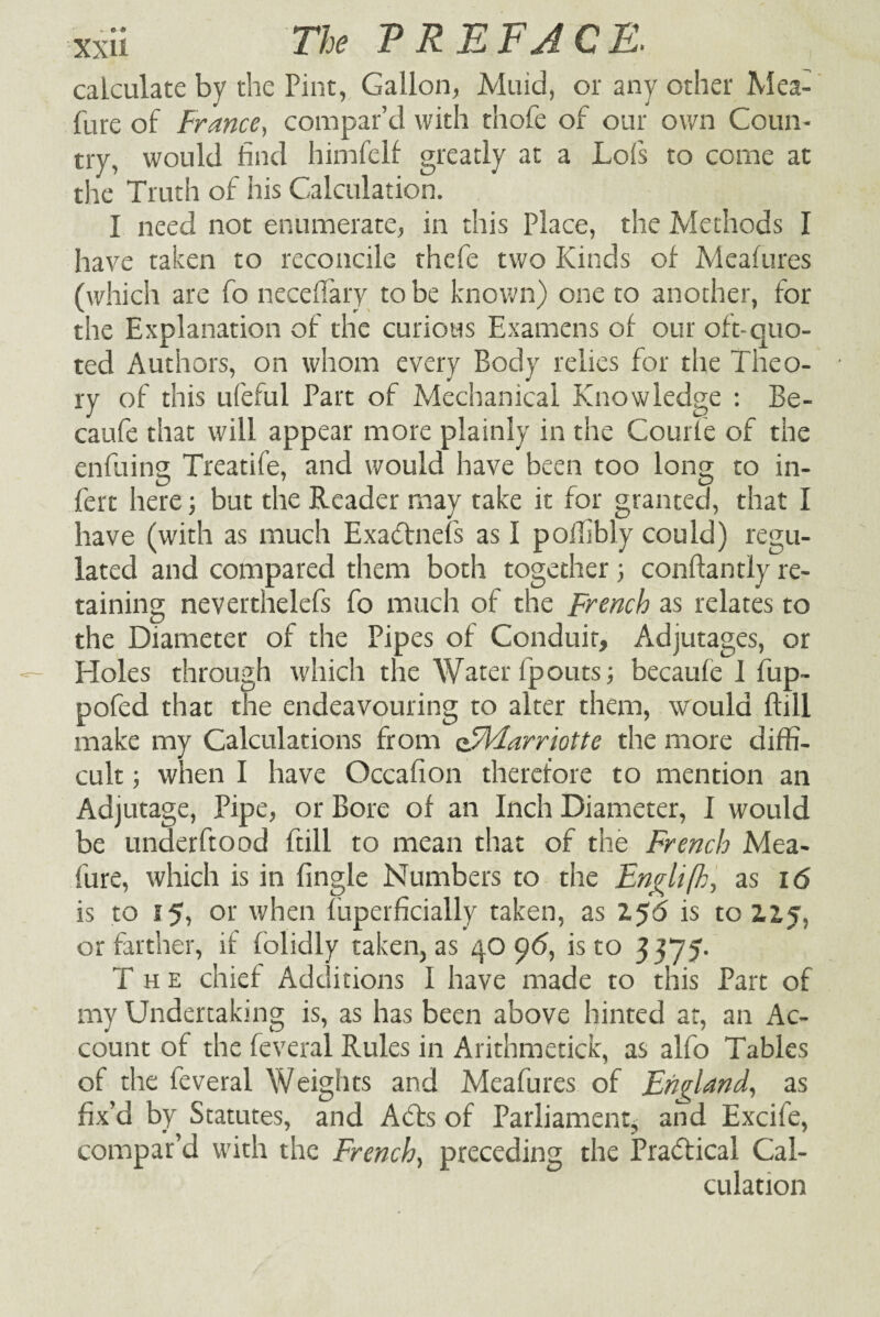 calculate by the Pint, Gallon, Muid, or any other Mea- fure of France, compar’d with thofe of our own Coun¬ try, would find himfelf greatly at a Lofs to come at the Truth of his Calculation. I need not enumerate, in this Place, the Methods I have taken to reconcile thefe two Kinds of Meafures (which are fo neceflary to be known) one to another, for the Explanation of the curious Examens of our oft-quo¬ ted Authors, on whom every Body relies for the Theo¬ ry of this ufeful Part of Mechanical Knowledge : Be- caufe that will appear more plainly in the Courle of the enfuing Treatife, and would have been too long to in¬ fer t here3 but the Reader may take it for granted, that I have (with as much Exaftnefs as I pollibly could) regu¬ lated and compared them both together 3 conflantly re¬ taining neverthelefs fo much of the French as relates to the Diameter of the Pipes of Conduit, Adjutages, or Holes through which the Water fpouts 3 becaufe 1 fup- pofed that the endeavouring to alter them, would ftiil make my Calculations from oFMarriotte the more diffi¬ cult 3 when I have Occafion therefore to mention an Adjutage, Pipe, or Bore of an Inch Diameter, I would be underftood ftiil to mean that of the French Mea- fure, which is in fingle Numbers to the Englifh, as 16 is to 15, or when fuperficially taken, as 1$6 is to 2.1% or farther, if folidly taken, as 40 96, is to 3 375. The chief Additions I have made to this Part of my Undertaking is, as has been above hinted at, an Ac¬ count of the feveral Rules in Arithmetick, as alfo Tables of the feveral Weights and Meafures of England, as fix’d by Statutes, and A6ts of Parliament^ and Excife, compar’d with the French, preceding the Practical Cal¬ culation