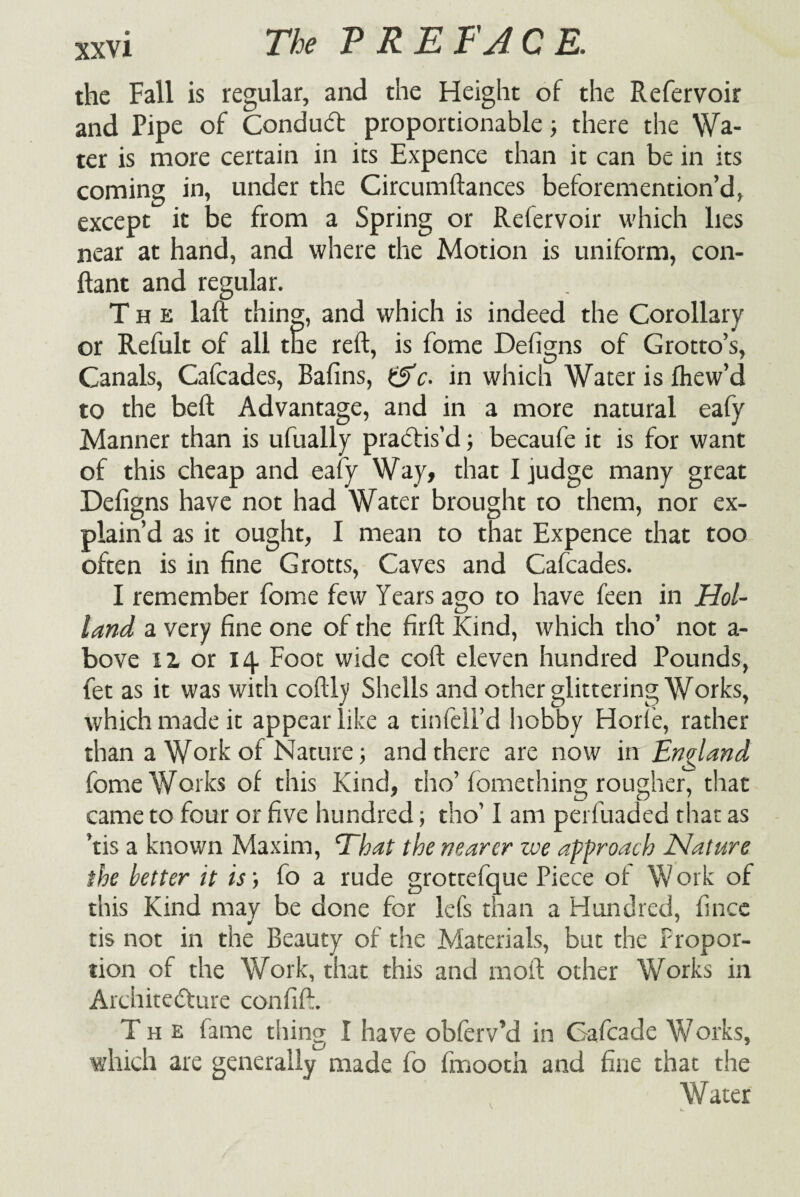 the Fall is regular, and the Height of the Refervoir and Pipe of Conduct proportionable; there the Wa¬ ter is more certain in its Expence than it can be in its coming in, under the Circumftances beforemention’d, except it be from a Spring or Refervoir which lies near at hand, and where the Motion is uniform, con- ftant and regular. The laft thing, and which is indeed the Corollary or Refult of all the reft, is fome Defigns of Grotto’s, Canals, Cafcades, Bafins, &c. in which Water is Ihew’d to the beft Advantage, and in a more natural eafy Manner than is ufually practis’d; becaufe it is for want of this cheap and eafy Way, that I judge many great Defigns have not had Water brought to them, nor ex¬ plain’d as it ought, I mean to that Expence that too often is in fine Grotts, Caves and Cafcades. I remember fome few Years ago to have feen in Hol¬ land a very fine one of the firft Kind, which tho’ not a- bove il or 14 Foot wide coft eleven hundred Pounds, fet as it was with coftly Shells and other glittering Works, which made it appear like a tin fell’d hobby Horle, rather than a Work of Nature; and there are now in England fome Works of this Kind, tho’ fomething rougher, that came to four or five hundred; tho’ I am perfuaded that as ’ns a known Maxim, That the nearer zve approach Nature the better it is; fo a rude grottefque Piece of Work of this Kind may be done for lefs than a Hundred, fince tis not in the Beauty of the Materials, but the Propor¬ tion of the Work, that this and moll other Works in Architecture confift. Th e fame thing I have obferv’d in Cafcade Works, which are generally made fo fmooth and fine that the Water