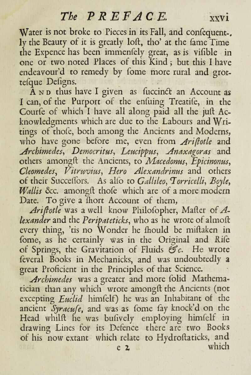 The PREFACE. xxv i Water is not broke to Pieces in its Fall, and confequent-. ly the Beauty of it is greatly loft, tho’ at the fame Time the Expence has been immenfely great, as is vifible in one or two noted Places of this Kind; but this I have endeavour’d to remedy by fome more rural and grot- tefque Defigns. And thus have I given as fuccindt an Account as I can, of the Purport of the enfuing Treatife, in the Courfe of which I have all along paid all the juft Ac¬ knowledgments which are due to the Labours and Wri¬ tings of thofe, both among the Ancients and Moderns, who have gone before me, even from Ari/lotle and „Archimedes, Democritus, Leucippus, Anaxagoras and others amongft the Ancients, to Macedonus, Epicinonus, Cleomedes, Vitruvius, Hero Alexandrinus and others of their Succeffors. As alio to Gallileo, Torricelli, Beyle, Wallis &c. amongft thole which are of a more modern Date. To give a ftiort Account of them, Ariftotle was a well know Philofopher, Mafter of A- lexander and the Peripateticks, who as he wrote of almoft every thing, ’tis no Wonder he Ihould be miftaken in fome, as he certainly was in the Original and ftife of Springs, the Gravitation of Fluids &c. Fie wrote feveral Books in Mechanicks, and was undoubtedly a great Proficient in the Principles of that Science. Archimedes was a greater and more folid Mathema¬ tician than any which wrote amongft the Ancients (not excepting Euclid himfelf) he was an Inhabitant of the ancient Syracufe, and was as fome fay knock’d on the Fiead whiift he was bufively employing himfelf in drawing Lines for its Defence there are two Books of his now extant which relate to Hydroftaticks, and e i which