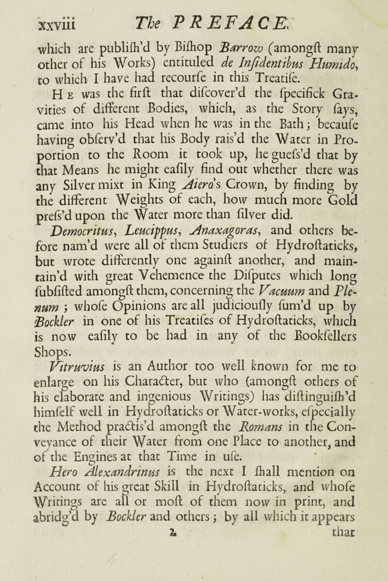 • • • XXVlll The PREFACE. which are publifh’d by Bifhop Barrovj (amongft man? other of his Works) entituled de lnfidentibus Humido, to which I have had recourfe in this Treatife. H e was the firft that difcover’d the fpecifick Gra¬ vities of different Bodies, which, as the Story fays, came into his Head when he was in the Bath; becaufe having obferv’d that his Body rais’d the Water in Pro¬ portion to the Room it took up, he guefs’d that by that Means he might eafily find out whether there was any Silver mixt in King Aieras Crown, by finding by the different Weights of each, how much more Gold prefs’d upon the Water more than filver did. Democritus, Leucippus, Anaxagoras, and others be¬ fore nam’d were all of them Studiers of Hydroftaticks, but wrote differently one againft another, and main¬ tain’d with great Vehemence the Difputes which long fubfifted amongft them, concerning the Vacuum and Pie- num wbofe Opinions are all judicioufly fum’d up by Bockler in one of his Treatifes of Hydroftaticks, which is now eafily to be had in any of the Bookfellers Shops. Vitruvius is an Author too well known for me to enlarge on his Character, but who (amongft others of his elaborate and ingenious Writings) has diftinguifh’d himfelf well in Hydroftaticks or Water-works, efpecially the Method practis’d amongft the Romans in the Con¬ veyance of their Water from one Place to another, and of the Engines at that Time in ufe. Hero Alexandrinus is the next I fhall mention on Account of his great Skill in Hydroftaticks, and whofe Wridngs are all or moft of them now in print, and abridg’d by Bockler and others ■, by all which it appears % that