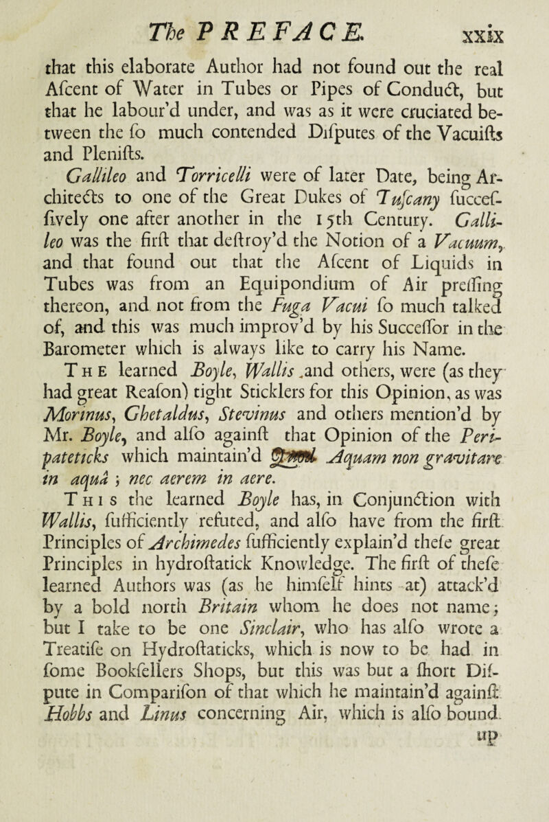 that this elaborate Author had not found out the real Afcent of Water in Tubes or Pipes of ConduCt, but that he labour’d under, and was as it were cruciated be¬ tween the fo much contended Difputes of the Vacuifts and Plenifts. Gallileo and 'Torricelli were of later Date, being Ar¬ chitects to one of the Great Dukes of Tujeany fuccef- ftvely one after another in the 15th Century. Galli¬ leo was the firft that deftroy’d the Notion of a Vacuum and that found out that the Afcent of Liquids in Tubes was from an Equipondium of Air preffing thereon, and not from the Fuga Vacui fo much talked of, and this was much improv’d by his Succeffor in the Barometer which is always like to carry his Name. The learned Boyle, Wallis .and others, were (as they had great Reafon) tight Sticklers for this Opinion, as was Mormus, GhetaUus, Ste'vinus and others mention’d by Mr. Boyle, and alfo againft that Opinion of the Peri- pateticks which maintain’d Acyuam non gra<vitare in aqua ; nec aerem in aere. This the learned Boyle has, in Conjunction with Wallis, fufficiently refuted, and alfo have from the firft. Principles of Archimedes fufficiently explain’d thefe great Principles in hydroftatick Knowledge. The firft of thefe learned Authors was (as he himfelf hints at) attack’d by a bold north Britain whom he does not name but I take to be one Sinclair, who has alfo wrote a Treatifc on Hydroftaticks, which is now to be had in fome Bookfellers Shops, but this was but a fliort De¬ pute in Companion of that which he maintain’d againft Hobbs and Lims concerning Air, which is alfo bound. up