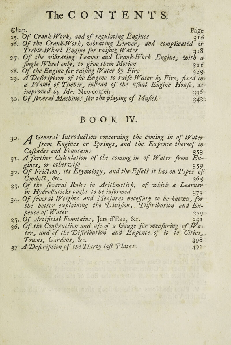 Chap. . v Page 25. Of Crank-Workj, and of regulating Engines 316 26. Of the Crank-Workj vibrating Leaver> and complicated or Treble-Wheel Engine for raifing Water 318 27. Of . the vibrating Leaver and Crank-Work Enginej with a fingle Wheel only> to give them Motion 3 21 28. Of the Engine for raifing Water by Fire 325 29. ATOefcription of the Engine to raife Water by Fire> fixed in- a Frame of Timber j infiead of the ufual Engine Houfeas improved by Mr, Newcomen 336 30. Of feveral Machines for the playing of Mufick 343 , BOOK IV. 3°. A General Introduction concerning the coming in of Water' ** from Engines or Springsj and the Expence thereof in Cafcades and Fountains 353 31. A farther Calculation of the coming in of Water from En~- ginesj or other wife 359 32. Of Friction j its Etymology> and the EjfeCt it has on Tipes of Conduct j &c. 365 33. Of the fever al Rules in Arithmetic k, of which a Learner in Hydrofiaticks ought to be informed 373 34. Of fever al Weights and Meafures necejfary to be known ^ for the better explaining the fbwifioUj. Difiribution and Ex¬ pence of Water 379 * 35. Of Artificial Fountains j Jets cTEau, &c. 391 3 6, Of the ConftruCtion and life of a Gauge for me a firing of Wa~~ ter j and of the Difiribution and Expence of it to Cities^ . Towns 3 Gardens j &c. 39 8 37 A Defcription of the Thirty lafi ‘Plates, 40: >2