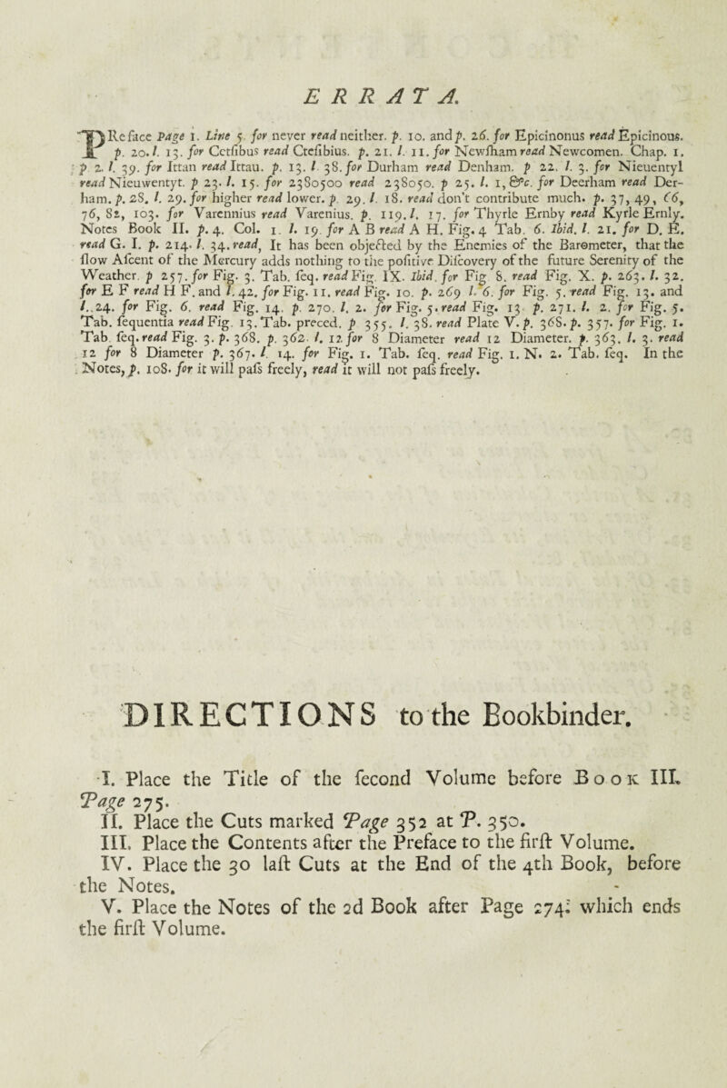 ERRATA, Re face Page i. Line 5 for never read neither, p. 10. and/. 26. for Epicinonus read Epicinous. p. 20. A 13. for Cetfibus read Ctefibius. p. 21. /. 11. for Newfham read Newcomen. Chap. 1. p. 2. /. 39. for Ittan read Ittau. p. 13. / 38. for Durham read Denham, p 22, 7. 3. fur Nieuentyl read Nieuwentyt. p 23. /. 15. for 2380500 read 238050. p 25. /. i,0P£. /or Deerham ro^d Der- ham. /. 28. /. 29. for higher re/idf lower, p. 29. /. 18. don’t contribute much. p. 37, 49, <fb, 76, 82, 103. /or Varennius Varenius. /. 119./. 17. for Thyrle Ernby read Kyrle Ernly. Notes Book II. p. 4. Col. 1. /. 19. for A B read A H. Fig. 4 Tab. 6. Ibid. 1. 21. for D. E. read G. I. p. 214. /. 34,readf It has been objected by the Enemies of the Barometer, that the flow Aicent of die Mercury adds nothing to the pofitivc Dilcovery of the future Serenity of the Weather, p 257 .for Fig. 3. Tab. leq. read Fi%. IX. ibid, for Fig 8. read Fig. X. p. 263. /. 32. for E F read H F. and /. 42. for Fig. 11. read Fig. 10. p. 269 L 6. for Fig. 5. read Fig. 13. and /..24, for Fig. 6. read Fig. 14. p. 270. /. 2. for Fig. yread Fig. 13 p. 271. /. 2. for Fig. 5. Tab. fequentia read Fig. 13. Tab. preced. p 355, /. 38. read Plate V. p. 36S./. 357. for Fig. 1. Tab feq. rerftff Fig. 3. p. 368. p, 362- /. 12, for 8 Diameter read 12 Diameter, p. 3<53. /. 3. re/td ; 12 for 8 Diameter p. 367. I 14. /or Fig. 1. Tab. feq. read Fig. 1. N. 2. Tab. feq. In the . Notes, p. 108. for it will pals freely, read it will not pafs freely. DIRECTIONS to the Bookbinder. I. Place the Title of the feconcl Volume before Book III. fPage 275. II. Place the Cuts marked Tage 352 at T. 350. III. Place the Contents after the Preface to the firft Volume. IV. Place the 30 laft Cuts at the End of the 4th Book, before the Notes. V. Place the Notes of the 2d Book after Page 274- which ends the firft Volume.