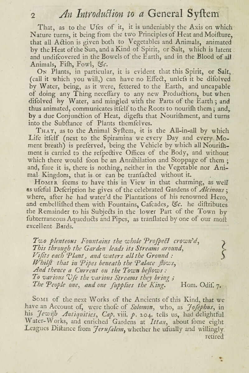 That, as to the Ufes of it, it is undeniably the Axis on which Nature turns, it being from the two Principles of Heat and Moifture, that all Action is given both to Vegetables and Animals, animated by the Heat of the Sun, and a Kind of Spirit, or Sait, which is latent - and undifcovered in the Bowels of the Earth, and in the Blood of all Animals, Fifh, Fowl, &c. On Plants, in particular, it is evident that this Spirit, or Salt? (call it which you will,) can have no EfTed, unlefs it be difolved by Water, being, as it were, fettered to the Earth, and uncapable of doing any Thing necelfary to any new Productions, but when difolved by Water, and mingled with the Parts of the Earth; and thus animated, communicates itfelf to the Roots to nourifh them; and, by a due Conjunction of Heat, digefts that Nourifhment, and turns into the Subftance of Plants themfelves. That, as to the Animal Syftem, it is the All-in-all by which Life itfelf (next to the Spiramina we every Day and every Mo¬ ment breath) is preferved, being the Vehicle by which all Nourish¬ ment is carried to the refpedive Offices of the Body, and without which there would foon be an Annihilation and Stoppage of them ; and, fare it is, there is nothing, neither in the Vegetable nor Ani¬ mal Kingdom, that is or can be tranfaded without it. Homer feems to have this in View in that charming, as well as ufeful Defcription he gives of the celebrated Gardens of Alcinous ; where, after he had water'd the Plantations of his renowned Hero, and embellifhed them with Fountains, Cafcades^ &c. he diftributes the Remainder to his Subjeds in the lower Part of the Town by lubterraneous Acjueduds and Pipes, as tranflated by one of our molt excellent Bards. Two plenteous Fountains the whole ProflpeSt crown'd, This through the Garden leads its Streams around, Viflts each Plantand waters all the Ground : JVhilfl that in ‘Pipes beneath the Palace flows, And thence a Current on the Town be flows : To various Sjfle the various Streams they bring y The People one, and one flupplies the King. Horn. Odif 7. Some of the next Works of the Ancients of this Kind, that wTe have an Account of, were thofe of Solomon, who, as Joflephus, in his Jewifh Antiquities, Cap. viii. p. 204. tells us, had delightful Water-Works, and enriched Gardens at Ittan, about fome eight Leagues Diitance from Jeruflaleml whether he ufually and willingly, retired