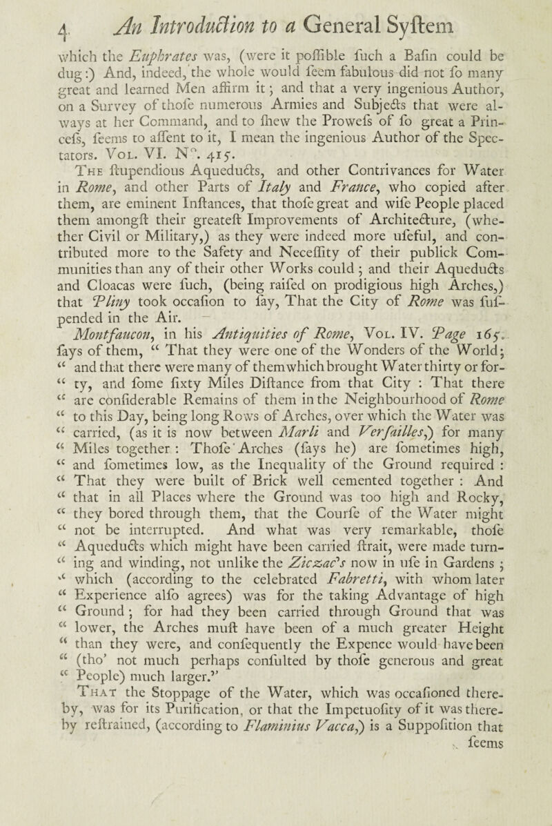 which the Euphrates was, (were it poffible fuch a Bafin could be dug:) And, indeed, the whole would feem fabulous did not fo many great and learned Men affirm it; and that a very ingenious Author, on a Survey of thofe numerous Armies and Subje&s that were al¬ ways at her Command, and to Chew the Prowefs of fo great a Prim cefs, feerns to affent to it, I mean the ingenious Author of the Spec¬ tators. Vol. VI. N°. 415*. The ftupendious Aquedu£ls, and other Contrivances for Water in Rome, and other Parts of Italy and France, who copied after them, are eminent Inftances, that thofe great and wife People placed them amongft their greateft Improvements of Archite&ure, (whe¬ ther Civil or Military,) as they were indeed more ufeful, and con¬ tributed more to the Safety and Neceflity of their publick Com¬ munities than any of their other Works could; and their Aquedu&s and Cloacas were fuch, (being railed on prodigious high Arches,) that Fliny took occafion to fay, That the City of Rome was fuR pended in the Air. Montfaucon, in his Antiquities of Rome, Vol. IV. Rage i6$a fays of them, a That they were one of the Wonders of the World; a and that there were many of themwhich brought Water thirty or for- u ty, and fome fixty Miles Diftance from that City : That there c': are considerable Remains of them in the Neighbourhood of Rome a to this Day, being long Rows of Arches, over which the Water was cc carried, (as it is now between Marli and Virfaillesl) for many a Miles together: Thofe Arches (fays he) are fometimes high, <c and fometimes low, as the Inequality of the Ground required : a That they were built of Brick well cemented together : And a that in all Places where the Ground was too high and Rocky, a they bored through them, that the Courle of the Water might a not be interrupted. And what was very remarkable, thofe a Aqueducts which might have been carried ftrait, were made turn- a ing and winding, not unlike the Ziczac's now in ufe in Gardens ; %c which (according to the celebrated Fabretti, with whom later a Experience alfo agrees) was for the taking Advantage of high iL Ground ; for had they been carried through Ground that was w lower, the Arches mull have been of a much greater Height 6i than they were, and confequently the Expence would have been a (tho* not much perhaps conlulted by thofe generous and great People) much larger.‘>, That the Stoppage of the Water, which was occasioned there¬ by, was for its Purification, or that the Impetuofity of it was there¬ by reftramed, (according to Flaminius Vacca,) is a Suppofition that feems