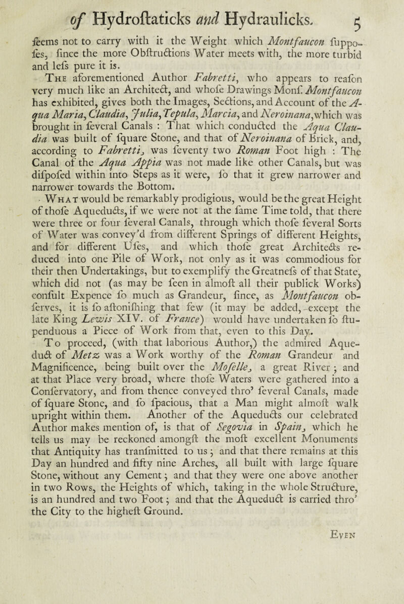 feems not to carry with it the Weight which Montfancon fuppo- fes, fince the more Obftrudions Water meets with, the more turbid and lefs pure it is. The aforementioned Author Fabretti, who appears to re a Ion very much like an Architect, and whofe Drawings Monf. Montfaucon has exhibited, gives both the Images, Sections, and Account of the^f- qua Maria, Claudia, kJulia,'Tepula, Marcia, and Neroinana,winch was brought in feveral Canals : That which conducted the Aqua Clau¬ dia was built of fquare Stone, and that of Neroinana of Brick, and, according to Fabrettij, was feventy two Roman Foot high : The Canal of the Aqua Appia was not made like other Canals, but was difpofed within into Steps as it were, lb that it grew narrower and narrower towards the Bottom. - What would be remarkably prodigious, would be the great Height of thofe Aquedubts, if we were not at the fame Time told, that there were three or four feveral Canals, through which thofe feveral Sorts of Water was convey'd from different Springs of different Heights, and for different Ufes, and which thofe great Architeds re¬ duced into one Pile of Work, not only as it was commodious for their then Undertakings, but to exemplify theGreatnels of that State, which did not (as may be feen in almoft all their publick Works) coniult Expence fo much as Grandeur, fince, as Montfaucon ob- ferves, it is fo aftonifhing that few (it may be added, -except the late King Lewis XIV. ot France) wTould have undertaken lo ftu- penduous a Piece of Work from that, even to this Day.. To proceed, (with that laborious Author,) the admired Aque- dubt of Metz was a Work worthy of the Roman Grandeur and Magnificence, being built over the Mofellea great River ; and at that Place very broad, where thofe Waters were gathered into a Confervatory, and from thence conveyed thro7 feveral Canals, made of fquare Stone, and fo fpacious, that a Man might almoft walk upright within them. Another of the Aqueducts our celebrated Author makes mention of, is that of Segovia in Spain, which he tells us may be reckoned amongft the moft excellent Monuments that Antiquity has tranlmitted to us; and that there remains at this Day an hundred and fifty nine Arches, all built with large fquare Stone, without any Cement} and that they were one above another in two Rows, the Heights of which, taking in the whole Strublure, is an hundred and two Foot; and that the Aquedud is carried thro' the City to the higheft Ground. Even