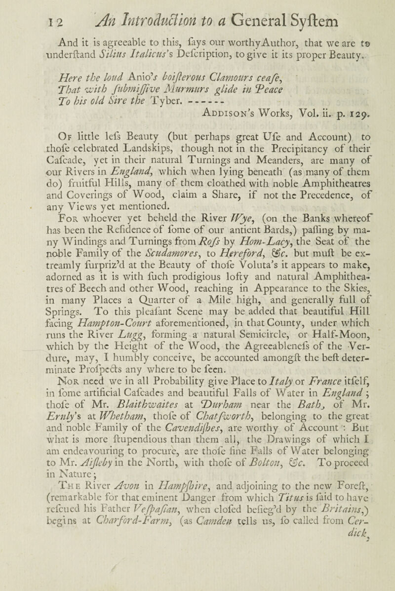 And it is agreeable to this, fays our worthy Author, that we are to underftand Silius Italicus’s Defcription, to give it its proper Beauty. Here the loud AnioV boifterous Clamours ceafe, That with JubmiJJive Murmurs glide in Peace To his old Hire the Tyber.- Addison's Works, Vol. ii, p. 129, Of little lefs Beauty (but perhaps great Ufe and Account) to thole celebrated Landslips, though not in the Precipitancy of their Cafcade, yet in their natural Turnings and Meanders, are many of our Rivers in England, which when lying beneath (as many of them do) fruitful Hills, many of them cloathed with noble Amphitheatres and Coverings oi Wood, claim a Share, if not the Precedence, of any Views yet mentioned. For whoever yet beheld the River Wye, (on the Banks whereof has been the Refidence of fome of our antient Bards,) palling by ma¬ ny Windings and Turnings from Rofi by Horn-Lacy, the Seat of the noble Family of the Scuda?nores, to Hereford, &c. but mull be ex- treamly furpriz’d at the Beauty of thofe Voluta's it appears to make, adorned as it is with fuch prodigious lofty and natural Amphithea¬ tres of Beech and other Wood, reaching in Appearance to the Skies, in many Places a Quarter of a Mile high, and generally full of Springs. To this pleafant Scene may be added that beautiful Hill, facing Hamfiton-Court aforementioned, in that County, under which runs the River Lugg, forming a natural Semicircle, or Half-Moon, which by the Height of the Wood, the Agreeablenefs of the Ver¬ dure, may, I humbly conceive, be accounted among!! the beft deter¬ minate Profpects any where to be feen. Nor need we in all Probability give Place to Italy or France itfelf, in fome artificial Cafcades and beautiful Falls of Water in England; thofe of Mr. Blaithwaites at Durham near the Bathj of Mr, Erniy s at Whet ham, thofe of Chatfworth, belonging to the great and noble Family of the Cavendijhes, are worthy of Account : But what is more ftupendious than them all, the Drawings of which I am endeavouring to procure, are thofe fine Falls of Water belonging to Mr. Aijleby in the North, with thofe of Bolton, &c. To proceed in Nature; The River Avon in Hampjhire, and adjoining to the new Forefr, (remarkable for that eminent Danger from which Titus is faid to have refcued his Father Vefpajian, when clofed befieg’d by the Britains,) begins at Char ford - Farm^ (as Camden tells us, fo called from Cer- dicks