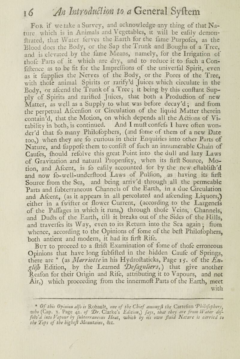 For if we take a Survey, and acknowledge-any thing of that Na« ture which is in Animals and Vegetables, it will be eafily demon- ftrated, that Water ferves the Earth for the fame Purpofes, as the Blood does the Body, or the Sap the Trunk and Boughs of a Tree, and is elevated by the fame Means, namely, for the Irrigation of thofe Parts of it which are dry , and to reduce it to fuch a Con¬ fidence as to be fit for the Impreffions of the univerfal Spirit, even as it fupplies the Nerves of the Body, or the Pores of the Tree, with thofe animal Spirits or rarify’d Juices which circulate in the Body, or afeend the Trunk of a Tree ; it being by this conftant Sup¬ ply of Spirits and rarified Juices, that both a Produ&ion of new Matter, as well as a Supply to what was before decay'd ; and from the perpetual Afcenfion or Circulation of the liquid Matter therein contained, that the Motion, on which depends all the Actions of Vi- tability in both, is continued. And I muft contefs 1 have often won¬ der'd that fo many Philofophers, (and fotne of them of a new Date too,) when they are fo curious in their Enquiries into other Parts of Nature, and fuppofethem to confift of fuch an innumerable Chain of Caufes, fhould refolve this great Point into the dull and lazy Laws of Gravitation and natural Propenfity, when its firft Source, Mo¬ tion, and Afcent, is fo eafily accounted for by the new eftablifh'd and now fo-well-underftood Laws of Pulfion, as having its firft Source from the Sea, and being arriv'd through all the permeable Parts and lubterraneous Channels of the Earth, in a due Circulation and Afcent, (as it appears in all percolated and alcending Liquors,) either in a fwifter or flower Current, (according to the Largenels of the Paffages in which it runs,) through thofe Veins, Channels, and Duds of the Earth, till it breaks out of the Sides of the Hills, and traverfes its Way, even to its Return into the Sea again; from whence, according to the Opinions of fome of the belt Philofophers, both antient and modern, it had its firft Rife. But to proceed to a ftrid Examination of fome of thofe erroneous Opinions that have long fubfifted in the hidden Caufo of Springs, there are * (as Marriotte in his Hydroftaticks, Page i y. of the En- glijb Edition, by the Learned TAefagnliers,) that give another Reafon for their Origin and Rife, attributing it to Vapours, and not Air,) which proceeding from the innermoft Parts of the Earth, meet with * Of this Opinion alfo is Rohaulf, one of the Chief amongfl the Cartefian ‘Philofophers, who (Cap. x. Page 41. of ‘Dr. Clarke’s Edition,) fays, that they are from Water dif- folv d into Vapour by fubterraneous Heat, which by its own fluid Nature is carried to the Tops of the highcjl Mountains, &c.