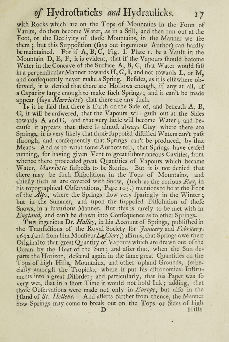 with Rocks which are on the Tops of Mountains in the Form of Vaults, do then become Water, as in a Still, and then run out at the Foot, or the Declivity of thofe Mountains, in the Manner we fee them ; but this Suppofition (fays our ingenuous Author) can hardly be maintained. For if A, B, C, Fig. I. Plate i. be a Vault in the Mountain D, E, F, it is evident, that if the Vapours ihould become Water in the Concave of the Surface A, B, C, that Water would fall in a perpendicular Manner towards H, G, I, and not towards L, or M, and confequently never make a Spring. Befides, as it is elfewhere ob- ferved, it is denied that there are Hollows enough, if any at all, of a Capacity large enough to make fuch Springs; and it can’t be made appear (fays Marriotte) that there are any fuch. If it be faid that there is Earth on the Side of, and beneath A, B? C, it will beanfwered, that the Vapours will gufh out at the Sides towards A and C, and that very little will become Water ; and be- caufe it appears that there is almoft always Clay where there are Springs, it is very likely that thofe fuppofed diftilled Waters can’t pafs through, and confequently that Springs can’t be produced, by that Means. And as to what l'ome Authors tell, that Springs have ceafed running, for having given Vent to great fubterraneous Cavities, from whence there proceeded great Quantities of Vapours which became Water, Marriotte fufpe&s to be Stories. But it is not denied that there may be fuch Difpofitions in the Tops of Mountains, and chiefly fuch as are covered with Snow, (fuch as the curious Ray, in his topographical Obfervations, Page 103.) mentions to be at the Foot of the Alps, where the Springs flow very fpavingly in the Winter; but in the Summer, and upon the fuppofed Dilfolution of thofe Snows, in a luxurious Manner. But this is rarely to be met with in England, and can’t be drawn into Confequence as to other Springs. The ingenious Dr. Halley, in his Account of Springs, publifhedin the Tranlactions of the Royal Society for January and February. 1692.(and from him MonfleurL^jOlercif) affirms, that Springs owe their Original to that great Quantity of Vapours which are drawn out of the Ocean by the Heat of the Sun; and after that, when the Sun de¬ parts the Horizon, defeend again in the fame great Quantities on the Tops of high Hills, Mountains, and other upland Grounds, (efpe« dally amongft the Tropicks, where it put his aftronomical Inftru« ments into a great Dilbrder; and particularly, that his Paper was fo very wet, that in a fhort Time it would not hold Ink; adding, that thofe Obfervations were made not only in Europe, but alfo in the Ifland of St. He liens. And aflerts farther from thence, the Manner how Springs may come to break out on the Tops or Sides of high D Hills