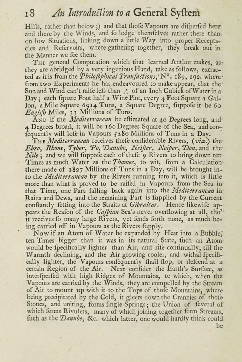 Hills, rather than below *) and that thofe Vapours are difperfed here and thereby the Winds, and fo lodge themielves rather there than on low Situations, finking down a little Way into proper Recepta¬ cles and Refervoirs, where gathering together, they break out in the Manner we fee them. The general Computation which that learned Author makes, as> they are abridged by a very ingenious Hand, take as follows, extrac¬ ted as it is from the Thilofophical Tran faff ions,' N°. 189, 192. where* from two Experiments he has^endeavoured to make appear, that the Sun and Wind can't raifelefs than rQ of an Inch Cubick of Water in a Day; each fquare Foot half a Wine Pint, every 4 Foot Square a Gal¬ lon, a Mile Square 6914 Tuns, a Square Degree, fuppofe it be 60 English Miles, 3 3 Millions of Tuns. And if the Mediterranean be eftimated at 40 Degrees long, and 4 Degrees broad, it will be 160 Degrees Square of the Sea, and con- fequently will lofe in Vapours 5*180 Millions of Tuns in a Day. The Mediterranean receives thefe confiderable Rivers, {vizi) the* Ebro, Rhone, Tyber, To, Danube, Neijler, Neiper, Don, and the* Nile and we will fuppofe each of thefe 9 Rivers to bring down ten Times as much Water as the Tha?nes, to wit, from a Calculation- there made of 1827 Millions of Tuns in a Day, will be brought in¬ to the Mediterranean by the Rivers running into it, which is little more than what is proved to be raifed in Vapours from the Sea in that Time, one Part falling back again into the Mediterranean in- Rains and Dews, and the remaining Part is fupplied by the Current' conftantly fetting into the Straits at Gibraltar. Hence likewife ap¬ pears the Reafon of the Cajpian Sea's never overflowing at all, tho* it receives fo many large Rivers, yet lends forth none, as much be¬ ing carried off in Vapours as the Rivers fupply. Now if an Atom of Water be expanded by Heat into a Bubble, ten Times bigger than it was in its natural State, fuch an Atonr would be fpecifically lighter than Air, and rife continually, till the Warmth declining, and the Air growing cooler, and withal Ipecifi- eally lighter, the Vapours confequently fhall flop, or defeend at as¬ certain Region of the Air. Next confider the Earth's Surface, as interfperfed with high Ridges of Mountains, to which, when the Vapours are carried by the Winds, they are compelled by the Stream of Air to mount up with it to the Tops of thofe Mountains, where being precipitated by the Cold, it gleets down the Crannies of thofe Stones, and uniting, forms Angle Springs; the Union of feveral of which forms Rivulets, many of which joining together form Streams, fuch as the Danube, &c* which latter, one would hardly think could be