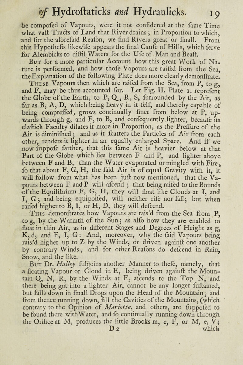 ■be compofed of Vapours, were it not confidered at the fame Time what vaft Trails of Land that River drains j in Proportion to which, and for the aforefaid Reafon, we find Rivers great or final]. From this Hypothefis likewife appears the final Gaufe of Hills, which fervc for Alembicks to diftil Waters for the Ufe of Man and Beaft. But for a more particular Account how this great Work of Na¬ ture is performed, and how thofe Vapours are raifed from the Sea, the Explanation of the following Plate does more clearly demonftrate. These Vapours then which are raifed from the Sea, from P, to g, and F, may be thus accounted for. Let Fig. II. Plate i. reprefent the Globe of the Earth, to P, Q^, R, S, furrounded by the Air, as far as B, A, D, which being heavy in it felf, and thereby capable of being compreffed., grows continually finer from below at P, up¬ wards through g, and F, to B, and confequently lighter, becaufe its elaftick Faculty dilates it more in Proportion, as the Prelfure of the Air is diminifhed ; and as it fcatters the Particles of Air from each other, renders it lighter in an equally enlarged Space. And if we now fuppofe farther, that this fame Air is heavier below at that Part of the Globe which lies between F and P, and lighter above between F and B, than the Water evaporated or mingled with Fire, fo that about F, G, H, the faid Air is of equal Gravity with it, it will follow from what has been juft now mentioned, that the Va¬ pours between F and P will afcend ; that being raifed to the Bounds of the Equilibrium F, G, H, they wilt float like Clouds at I, and I, G; and being equipoifed, will neither rife nor fall; but when raifed higher to B, I, or H, D, they will defcend. This demonftrates how Vapours are rais’d from the Sea from P, to g, by the Warmth of the Sun; as alfo how they arc enabled to float in thin Air, as in different Stages and Degrees of Height as g, K, d, and F, I, G: And, moreover, why the faid Vapours being raised higher up to Z by the Winds, or driven againft one another by contrary Winds, and for other Reafbns do defcend in Rain, Snow, and the like. But Dr. Halley fiibjoins another Manner to thefe, namely, that a floating Vapour or Cloud in E, being driven againft the Moun¬ tain Q, N, R, by the Winds at E, afcends to the Top N, and there being got into a lighter Air, cannot be any longer fuftained, but falls down in fmall Drops upon the Head of the Mountain; and from thence running down, fill the Cavities of the Mountains, (which contrary to the Opinion of Mariotte, and others, are fuppofed to be found there withWater, and fo continually running down through the Orifice at M, produces the little Brooks m, e, F, or e, V $ D 2 which