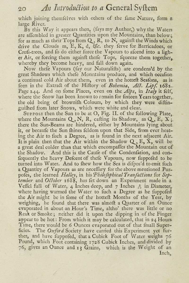 which joining themfelves with others of the fame Nature, form a large River. By this Way it appears then, (fays my Author,) why the Waters are affembled in greater Quantities upon the Mountains, than below; for as much as their Tops from Q^, R, to N, againft the Winds which drive the Clouds m, E, K, d, &c. they ferve for Barricadoes, or Crofs-trees, and fo do either force the Vapours to afcend into a light¬ er Air, or forcing them againft thofe Tops, fqueeze them together^, whereby they become heavy, and fall down again. Now thefe Vapours (fay our Naturalifts) are condens’d by the great Shadows which thefe Mountains produce, and which occafion a continual cold Air about them, even in the hotteft Seafons, as is feen in the Extra# of the Hiftory of Bohemia, Alt. Lipf 1682, Page 244. And on fome Places, even on the Alps, in Italy it felf, where the Snow has been known to remain for fixteen Years together, the old being of brownifh Colours, by which they were diftin- guifhed from later Snows, which were white and clear. Suppose then the Sun to be at O, Fig. IX. of the following Plate, where the Mountains Qo N, R, calling its Shadow, as Q^, E, X ; there the Sun-Beams are hindered, either by Mountains lying about it, or becaufe the Sun fhines feldom upon that Side, from ever heat¬ ing the Air to fuch a Degree, as is found in the next adjacent Air, It is plain then that the Air within the Shadow Q^, E, X, will be a great deal colder than that which encompaffes the Mountain out of the Shadow. And this is the Caufe of the Condenfation, and con- fequently the heavy Defcent of thefe Vapours, now fuppofed to be turned into Water. And to fhew how the Sea is difpos'd to emit fuch. a Quantity of Vapours as are neceffary for the above mentioned Pur- pofes, the learned Halley, in his cPhilofophical Tran factions for Sep¬ tember and OEfober 1688, has fet down an Experiment made in a Velfel full of Water, 4 Inches deep, and 7 Inches ~0 in Diameter, where having warmed the Water to fuch a Degree as he fuppofed the Air might be in fome of the hotteft Months of the Year, by weighing, he found that there was almoft a Quarter of an Ounce evaporated in about an Hour's Time, altho' there was little or no Reak or Smoke; neither did it upon the dipping in of the Finger appear to be hot: From which it may be calculated, that in 24 Hours Time, there would be 6 Ounces evaporated out of that fmall Super¬ ficies. The Oxford Society have carried this Experiment yet fur¬ ther, and have fuppofed, thataCubick Foot of Water weighs 76 Pound, which Foot containing 1728 Cubick Inches, and divided by 76, gives an Ounce and 13 Grains, which is the Weight of an