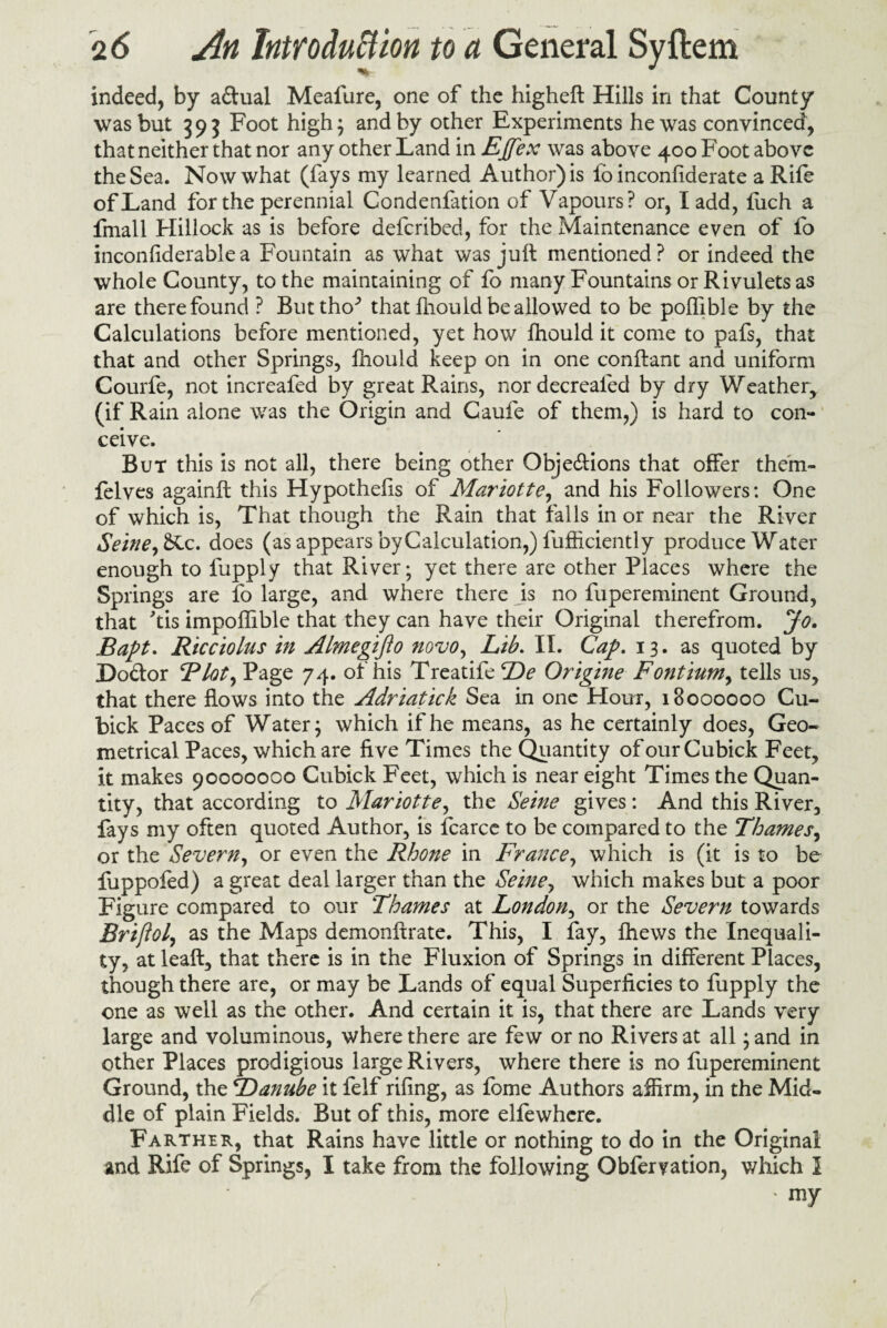 indeed, by aCtual Meafure, one of the higheft Hills in that County was but 393 Foot high; and by other Experiments he was convinced, that neither that nor any other Land in Ejjex was above 400 Foot above the Sea. Now what (fays my learned Author) is lo inconfiderate a Rife of Land for the perennial Condenfation of Vapours? or, I add, fuch a fmall Hillock as is before deferibed, for the Maintenance even of fo inconfiderablea Fountain as what was juft mentioned? or indeed the whole County, to the maintaining of fo many Fountains or Rivulets as are there found ? Buttho^ that fhould be allowed to be poftible by the Calculations before mentioned, yet how fhould it come to pafs, that that and other Springs, fhould keep on in one conftant and uniform Courfe, not increafed by great Rains, nordecreaied by dry Weather, (if Rain alone was the Origin and Caufe of them,) is hard to con¬ ceive. But this is not all, there being other Objections that offer them- felves againft this Hypothefis of Mariotte, and his Followers: One of which is, That though the Rain that falls in or near the River Seine,c. does (as appears byCalculation,) fufficiently produce Water enough to fupply that River; yet there are other Places where the Springs are fo large, and where there is no fupereminent Ground, that ftis impoflible that they can have their Original therefrom. Jo. Baft. Ricciolus in Almegifto novo. Lib. II. Cap. 13. as quoted by DoCtor Blot, Page 74. of his Treatife De Origine Fontium, tells us, that there flows into the Adriatick Sea in one Hour, 18000000 Cu- bick Paces of Water; which if he means, as he certainly does, Geo¬ metrical Paces, which are five Times the Quantity of ourCubick Feet, it makes 90000000 Cubick Feet, which is near eight Times the Quan¬ tity, that according to Mariotte, the Seine gives: And this River, fays my often quoted Author, is fcarce to be compared to the Thames, or the Severn, or even the Rhone in France, which is (it is to be fuppofed) a great deal larger than the Seine, which makes but a poor Figure compared to our Thames at London, or the Severn towards Brifiol, as the Maps demonftrate. This, I fay, fhews the Inequali¬ ty, at leaft, that there is in the Fluxion of Springs in different Places, though there are, or may be Lands of equal Superficies to fupply the one as well as the other. And certain it is, that there are Lands very large and voluminous, where there are few or no Rivers at all; and in other Places prodigious large Rivers, where there is no fupereminent Ground, the tDanube it felf rifing, as fome Authors affirm, in the Mid¬ dle of plain Fields. But of this, more ellewhere. Farther, that Rains have little or nothing to do in the Original and Rife of Springs, I take from the following Obferyation, which I ' my