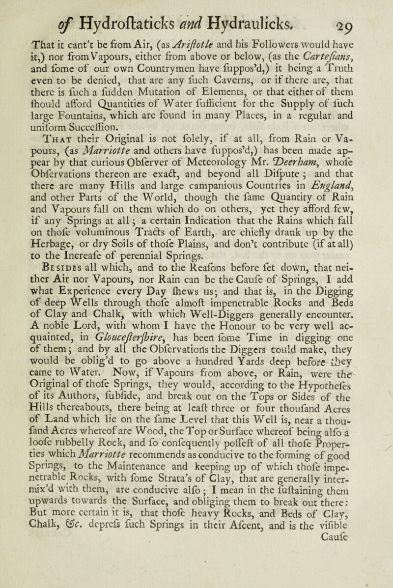 That it cant't be from Air, (as Ariftotle and his Followers would have it,) nor from Vapours, either from above or below, (as the Cartefians, and tome of our own Countrymen have fuppos’d,) it being a Truth even to be denied, that are any fuch Caverns, or if there are, that there is fuch a fudden Mutation of Elements, or that either of them lhould afford Quantities of Water fufficient for the Supply of fuch large Fountains, which are found in many Places, in a regular and uniform Succeffion. That their Original is not folely, if at all, from Rain or Va¬ pours, (as Marriotte and others have fuppos’d,) has been made ap¬ pear by that curious Obferver of Meteorology Mr. cDeerham, whofe Obfervations thereon are exa£t, and beyond all Dilpute ; and that there are many Hills and large campanious Countries in England, and other Parts of the World, though the fame Quantity of Rain and Vapours flail on them which do on others, yet they afford few, if any Springs at all; a certain Indication that the Rains which fall on thole voluminous Tra&s of Earth, are chiefly drank up by the Herbage, or dry Soils of thofe Plains, and don’t contribute (if at all) to the Increafe of perennial Springs. Besides all which, and to the Reafons before fet down, that nei¬ ther Air nor Vapours, nor Rain can be theCaufe of Springs, I add what Experience every Day Ihews us; and that is, in the Digging of deep Wells through thofe almoft impenetrable Rocks and Beds of Clay and Chalk, with which Well-Diggers generally encounter. A noble Lord, with whom I have the Honour to be very well ac¬ quainted, in G loneejterjh ire, has been lome Time in digging one of them; and by all the Oblervatioils the Diggers could make, they would be oblig'd to go above a hundred Yards deep before they came to Water. Now, if Vapours from above, or Rain, were the Original of thofe Springs, they would, according to the Hypotheles of its Authors, fublide, and break out on the Tops or Sides of the Hills thereabouts, there being at leaf! three or four thoufand Acres of Land which lie on the fame Level that this Well is, near a thou¬ fand Acres whereof are Wood, the Top or Surface whereof being alfo a loofe rubbelly Rock, and fo confequently poifeft of all thofe Proper¬ ties which Marriotte recommends as conducive to the forming of good Springs, to the Maintenance and keeping up of which thofe impe¬ netrable Rocks, with fome Strata's of Clay, that are generally inter¬ mix'd with them, are conducive alfo ; I mean in the fuftaining them upwards towards the Surface, and obliging them to break out there: But more certain it is, that thofe heavy Rocks, and Beds of Clay, Chalk, deprefs fuch Springs in their Afcent, and is the vifible Caufe