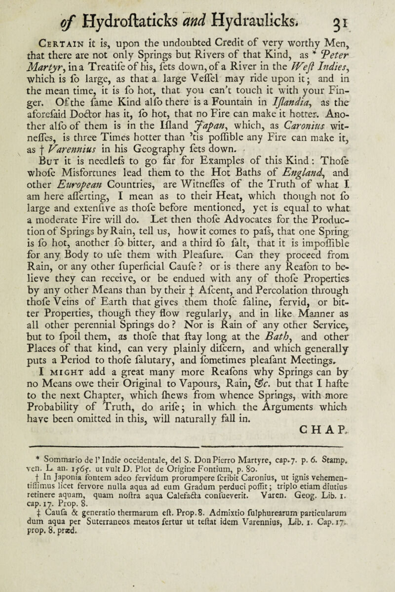 Certain it is, upon the undoubted Credit of very worthy Men, that there are not only Springs but Rivers of that Kind, as * ‘Peter Martyr, in a Treatife of his, fets down, of a River in the IVefl Indies, which is fo large, as that a. large Velfel may ride upon it; and in the mean time, it is fo hot, that you can't touch it with your Fin¬ ger. Of the fame Kind alfo there is a Fountain in IJlandia, as the aforefaid Do&or has it, fo hot, that no Fire can make it hotter. Ano¬ ther alfo of them is in the Ifland Japan, which, as Caronius wit- neffes, is three Times hotter than ’tis poffible any Fire can make it, as f Varennius in his Geography fets down. . Rut it is needlefs to go far for Examples of this Kind: Thofe whole Misfortunes lead them to the Hot Baths of England, and other European Countries, are Witneffes of the Truth of what I am here afferting, I mean as to their Heat, which though not fo large and extenfive as thofe before mentioned, yet is equal to what a moderate Fire will do. Let then thofe Advocates for the Produc¬ tion of Springs by Rain, tell us, how it comes to pafs, that one Spring is fo hot, another fo bitter, and a third fo fait, that it is impoffible for any Body to ufe them with Pleafure. Can they proceed from Rain, or any other fuperficial Caufe ? or is there any Reafon to be¬ lieve they can receive, or be endued with any of thofe Properties by any other Means than by their ^ Afcent, and Percolation through thofe Veins of Earth that gives them thofe faline, fervid, or bit¬ ter Properties, though they flow regularly, and in like Manner as all other perennial Springs do ? Nor is Rain of any other Service, but to fpoil them, as thofe that flay long at the Bath, and other Places of that kind, can very plainly difcern, and which generally puts a Period to thofe falutary, and fometimes pleafant Meetings, I might add a great many more Reafons why Springs can by no Means owe their Original to Vapours, Rain, &c. but that I hafte to the next Chapter, which fhews from whence Springs, with more Probability of Truth, do arife; in which the Arguments which have been omitted in this, will naturally fall in. C H A R * Sommario de 1’ Indie occidentale, del S. DonPierro Martyre, cap.7. p. 6. Stamp, ven. L. an. 1 y6y. ut vult D. Plot de Origine Fontium, p. 80. f In Japonia fontem adeo fervidum prorumpere fcribit Caronius, ut ignis vehemen- tiffimus licet fervore nulla aqua ad eum Gradum perduci poflit; triple etiam diutius retinere aquam, quam noftra aqua Calefadta coniueverit. Varen. Geog. Lib. 1. cap. 17. Prop. 8. t Caufa & generatio thermarum eft. Prop.8. Admixtio fulphurearum particularum dum aqua per Suterraneos meatos fertur ut teftat idem Varennius, Lib. 1. Cap. 17..