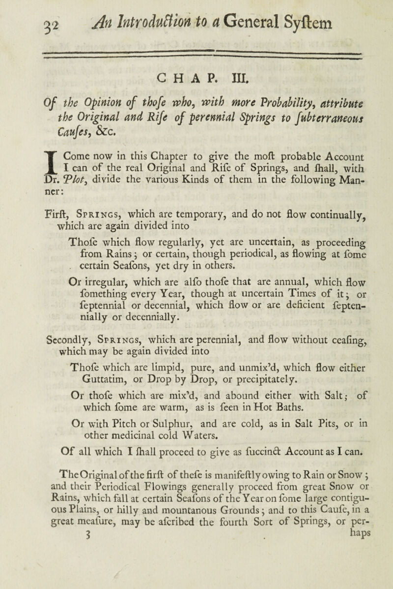 CHAP. III. Of the Opinion of thofe who, with more 'Probability, attribute the Original and Rife of perennial Springs to fuhterraneous Caufes, &c. I Gome now in this Chapter to give the moft probable Account I can of the real Original and Rife of Springs, and fhall, with Dr. Plot, divide the various Kinds of them in the following Man¬ ner: Firft, Springs, which are temporary, and do not flow continually, which are again divided into Thofe which flow regularly, yet are uncertain, as proceeding from Rains; or certain, though periodical, as flowing at fome . certain Seafons, yet dry in others. Or irregular, which are alfo thofe that are annual, which flow fomething every Year, though at uncertain Times of it; or feptennial or decennial, which flow or are deficient fepten- nially or decennially. Secondly, Springs, which are perennial, and flow without ceafing, which may be again divided into Thofe which are limpid, pure, and unmix’d, which flow either Guttatim, or Drop by Drop, or precipitately. Or thofe which are mix’d, and abound either with Salt,- of which fome are warm, as is feen in Hot Baths. Or with Pitch or Sulphur, and are cold, as in Salt Pits, or in other medicinal cold Waters. Of all which I fhall proceed to give as fuccind Account as I can. TheOriginalof the firft of thefe is manifeftly owing to Rain or Snow ; and their Periodical Flowings generally proceed from great Snow or Rains, which fall at certain Seafons of the Year on fome large contigu¬ ous Plains, or hilly and mountanous Grounds; and to this Caufe,in a great meafure, may be afcribed the fourth Sort of Springs, or per- 3 . haPs