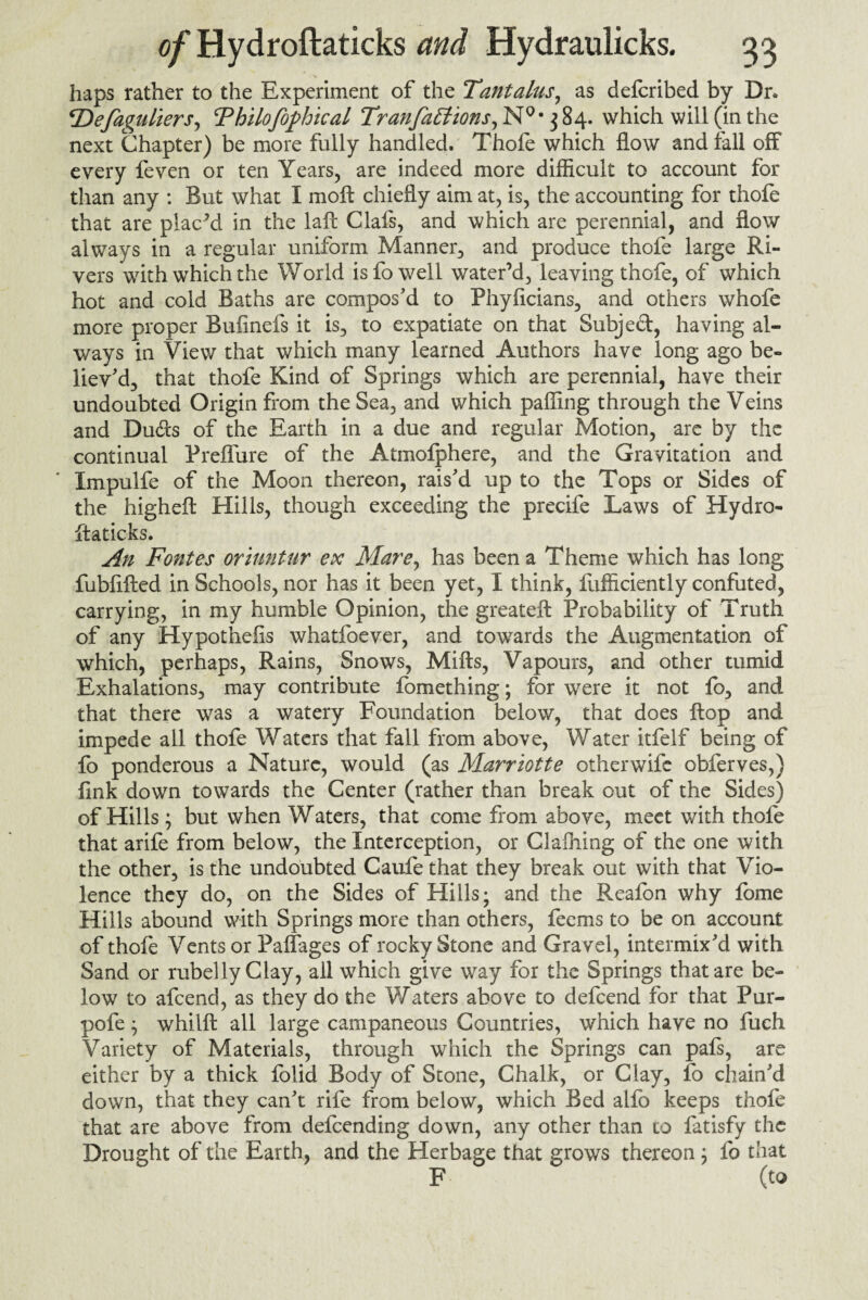 haps rather to the Experiment of the Tantalus, as defcribed by Dr. *Defaguliers, Thilofophical Tranfa£tzons,N0' $84. which will (in the next Chapter) be more fully handled. Thole which flow and fall off every feven or ten Years, are indeed more difficult to account for than any : But what I molt chiefly aim at, is, the accounting for thofe that are plac’d in the laft Clafs, and which are perennial, and flow always in a regular uniform Manner, and produce thofe large Ri¬ vers with which the World is fo well water’d, leaving thofe, of which hot and cold Baths are compos’d to Phyficians, and others whofe more proper Bufinefs it is, to expatiate on that Subjed, having al¬ ways in View that which many learned Authors have long ago be¬ liev'd, that thofe Kind of Springs which are perennial, have their undoubted Origin from the Sea, and which palling through the Veins and Duds of the Earth in a due and regular Motion, are by the continual Preffure of the Atmolphere, and the Gravitation and Impulfe of the Moon thereon, rais'd up to the Tops or Sides of the higheft Hills, though exceeding the precife Laws of Hydro¬ ftaticks. An Fontes or hint ur ex Mare, has been a Theme which has long fubflfted in Schools, nor has it been yet, I think, fufficiently confuted, carrying, in my humble Opinion, the greateft Probability of Truth of any Hypothefis whatfoever, and towards the Augmentation of which, perhaps, Rains, Snows, Miffs, Vapours, and other tumid Exhalations, may contribute fbmething; for were it not lb, and that there was a watery Foundation below, that does flop and impede all thofe Waters that fall from above, Water itfelf being of fo ponderous a Nature, would (as Marriotte otherwife obferves,) fink down towards the Center (rather than break out of the Sides) of Hills; but when Waters, that come from above, meet with thole that arife from below, the Interception, or Glafhing of the one with the other, is the undoubted Caufe that they break out with that Vio¬ lence they do, on the Sides of Hills; and the Reafon why fome Hills abound with Springs more than others, feems to be on account of thofe Vents or Palfages of rocky Stone and Gravel, intermix’d with Sand or rubelly Clay, all which give way for the Springs that are be¬ low to afcend, as they do the Waters above to defcend for that Pur- pofe ; whilft all large campaneous Countries, which have no fuch Variety of Materials, through which the Springs can pals, are either by a thick folid Body of Stone, Chalk, or Clay, fo chain'd down, that they can’t rife from below, which Bed allb keeps thofe that are above from defcending down, any other than to fatisfy the Drought of the Earth, and the Herbage that grows thereon; fo that F (to