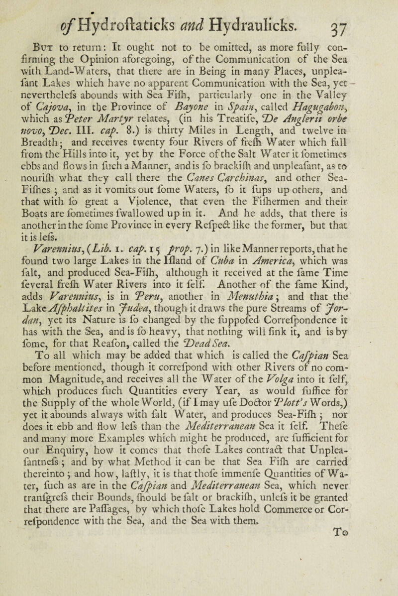 But to return: It ought not to be omitted, as more fully con¬ firming the Opinion aforegoing, of the Communication of the Sea with Land-Waters, that there are in Being in many Places, unplea* fiant Lakes which have no apparent Communication with the Sea, yet - neverthelefs abounds with Sea Fifh, particularly one in the Valley of Cajova, in the Province of Bay one in Spain, called Hagugabon, which as Beter Martyr relates, (in his Treatife, De Anglerii orbe novo, 'Dec. III. cap. 8.) is thirty Miles in Length, and twelve in Breadth; and receives twenty four Rivers of frelh Water which fall from the Hills into it, yet by the Force of the Salt Water it fometimes ebbs and flows in fuch a Manner, and is fo brackiih and unpleafant, as to nourifh what they call there the Canes Car chinas, and other Sea- Fifhes ; and as it vomits out fome Waters, fo it fups up others, and that with fo great a Violence, that even the Filhermen and their Boats are fometimes fwallowed up in it. And he adds, that there is another in the fome Province in every Refpe&like the former, but that it is iefs. Varennins, {Lib. i. cap. 15 prop. 7.) in like Manner reports, that he found two large Lakes in the Ifland of Cuba in America, which was lalt, and produced Sea-Fifh, although it received at the fame Time feverai frefh Water Rivers into it felf. Another of the fame Kind, adds Varennins, is in Bern, another in Menuthia; and that the ILdkcAfphaltites in Judea, though it draws the pure Streams of Jor¬ dan, yet its Nature is fo changed by the fuppofed Correfpondence it has with the Sea, and is fo heavy, that nothing will fink it, and is by fome, for that Reafon, called the Dead Sea. To all which may be added that which is called the Cajpian Sea before mentioned, though it correfpond with other Rivers of no com¬ mon Magnitude, and receives all the Water of the Volga into it felf which produces fuch Quantities every Year, as would fuffice for the Supply of the whole World, (if I may ufe Doctor Blotfs Words,) yet it abounds always with fait Water, and produces Sea-Fifh; nor does it ebb and flow lefs than the Mediterranean Sea it felf. Thefe and many more Examples which might be produced, are fufheient for our Enquiry, how it comes that thefe Lakes contrad that Unplea- fantnefs; and by what Method it can be that Sea Fifh are carried thereinto ; and how, laftly, it is that thofe immenfe Quantities of Wa¬ ter, fuch as are in the Cafpian and Mediterranean Sea, which never tranfgrefs their Bounds, fhould be fait or brackiih, unlefs it be granted that there are Paffages, by which thofe Lakes hold Commerce or Cor¬ refpondence with the Sea, and the Sea with them. To