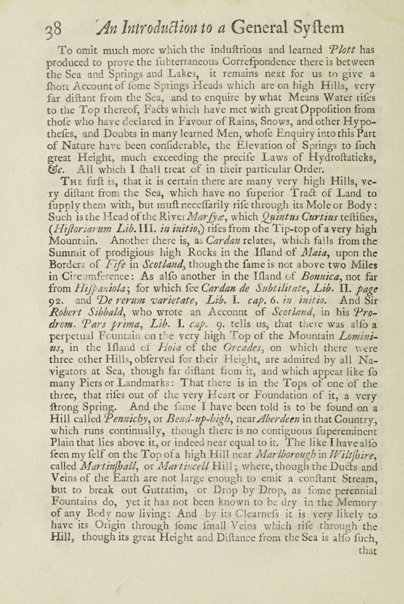 To omit much more which the induftrious and learned Blott has produced to prove the Subterraneous Correfpondence there is between the Sea and Springs and Lakes, it remains next for us to give a fliort Account of feme Springs Heads which are on high Hills, very far diftant from the Sea, and to enquire by what Means Water riles to the Top thereof, Fads which have met with great Oppofition from thole who have declared in Favour of Rains, Snows, and other Hypo¬ thecs, and Doubts in many learned Men, whofe Enquiry into this Part of Nature have been confiderable, the Elevation of Springs to fuch great Height, much exceeding the precife Lawrs of Hydroftaticks, tg>c. All which I ihall treat of in their particular Order. The firft is, that it is certain there are many very high Hills, ve¬ ry diftant from the Sea, which have no fuperior Trad of Land to fupply them with, but mult neceflarily rife through its Mole or Body: Such is the Head of the River Marjya^ which Qtiintus Curtins teftiftes, (Hijloriariim Lib. III. in initio,) rifesfrom the Tip-top of a very high Mountain. Another there is, as Cardan relates, which falls from the Summit of prodigious high Rocks in the Ifland of Maia, upon the Borders of Fife in Scotland, though the fame is not above two Miles in Circumference: As alfo another in the Illand of Bonnie a, not far from Htjpaniold $ for which fee Cardan de Snbtilitate, Lib. II. page 92. and De rerum varietate, Lib* I. cap. 6. in initio. And Sir Robert Stbbald, who wrote an Acconnt of Scotland, in his Bro- drem. Bars prima, Lib. I. cap. 9. tells us, that there was alfo a perpetual Fountain ont-e very high Top of the Mountain Lomini- tts, in the Ifland cl Hoi a of the Or cades, on which there were three other Hills, obferved for their Height, are admired by all Na¬ vigators at Sea, though far diftant from it, and which appear like fo many Piers or Landmarks: That there is in the Tops of one of the three, that riles out of the very Heart or Foundation of it, a very ftrong Spring. And the lame I have been told is to be found on a Hill called Bennichy, or Bend-up-high, near Aberdeen in that Country, which runs continually, though there is no contiguous fupereminent Plain that lies above it, or indeed near equal to it. The like I have alfo leen my felf on the Top of a high Hill near Marlborough in Wiltshire, called Martinfball, or Alartincell Kill; where, though the Duels and Veins of the Earth are not large enough to emit a conftant Stream, but to break out Guttatim, or Drop by Drop, as feme perennial Fountains do, yet it has not been known to he dry in the Memory of any Body now living: And by its Clearnefs it is very likely to have its Origin through fome Imall Veins which rile through the Hill, though its great Height and Diftance from the Sea is alfo fuch, that